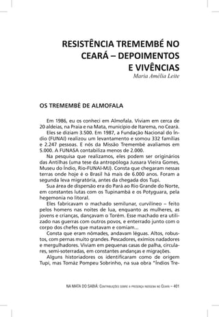 RESISTÊNCIA TREMEMBÉ NO
              CEARÁ – DEPOIMENTOS
                        E VIVÊNCIAS
                                                      Maria Amélia Leite




OS TREMEMBÉ DE ALMOFALA

   Em 1986, eu os conheci em Almofala. Viviam em cerca de
20 aldeias, na Praia e na Mata, município de Itarema, no Ceará.
   Eles se diziam 3.500. Em 1987, a Fundação Nacional do Ín-
dio (FUNAI) realizou um levantamento e somou 332 famílias
e 2.247 pessoas. E nós da Missão Tremembé avaliamos em
5.000. A FUNASA contabiliza menos de 2.000.
   Na pesquisa que realizamos, eles podem ser originários
das Antilhas (uma tese da antropóloga Jussara Vieira Gomes,
Museu do Índio, Rio-FUNAI-MJ). Consta que chegaram nessas
terras onde hoje é o Brasil há mais de 6.000 anos. Foram a
segunda leva migratória, antes da chegada dos Tupi.
   Sua área de dispersão era do Pará ao Rio Grande do Norte,
em constantes lutas com os Tupinambá e os Potyguara, pela
hegemonia no litoral.
   Eles fabricavam o machado semilunar, curvilíneo – feito
pelos homens nas noites de lua, enquanto as mulheres, as
jovens e crianças, dançavam o Torém. Esse machado era utili-
zado nas guerras com outros povos, e enterrado junto com o
corpo dos chefes que matavam e comiam...
   Consta que eram nômades, andavam léguas. Altos, robus-
tos, com pernas muito grandes. Pescadores, exímios nadadores
e mergulhadores. Viviam em pequenas casas de palha, circula-
res, semi-soterradas, em constantes andanças e migrações.
   Alguns historiadores os identiﬁcaram como de origem
Tupi, mas Tomáz Pompeu Sobrinho, na sua obra “Índios Tre-



            NA MATA DO SABIÁ: CONTRIBUIÇÕES SOBRE A PRESENÇA INDÍGENA NO CEARÁ – 401
 