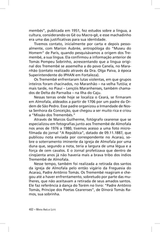 membés”, publicada em 1951, fez estudos sobre a língua, a
cultura, considerando-os Gê ou Macro-gê, e esse machadinho
era uma das justiﬁcativas para sua identidade.
   Tivemos contato, inicialmente por carta e depois pesso-
almente, com Marion Aubrée, antropóloga do “Museu do
Homem” de Paris, quando pesquisávamos a origem dos Tre-
membé, a sua língua. Ela conﬁrmou a informação anterior de
Tomás Pompeu Sobrinho, acrescentando que a língua origi-
nal dos Tremembé se assemelha a do povo Canela, no Mara-
nhão (contato realizado através da Dra. Olga Paiva, à época
Superintendente do IPHAN em Fortaleza).
   Os Tremembé enfrentaram lutas violentas, em que grupos
inteiros foram chacinados, no Maranhão – na velha Tutóia; e
mais tarde, no Piauí – Lençóis Maranhenses, também chama-
dos de Delta do Parnaíba – na Ilha do Caju.
   Nessas terras onde hoje se localiza o Ceará, se ﬁrmaram
em Almofala, aldeados a partir de 1706 por um padre da Or-
dem de São Pedro. Esse padre organizou a Irmandade de Nos-
sa Senhora da Conceição, que chegou a ser muito rica e criou
a “Missão dos Tremembés.”
   Através de Marcos Guilherme, fotógrafo cearense que se
especializou em fotograﬁas junto aos Tremembé de Almofala
nos anos de 1976 a 1980, tivemos acesso a uma foto micro-
ﬁlmada do jornal “A República”, datado de 09.11.1887, que
publicou nota enviada por correspondente no Acaraú, so-
bre o soterramento iminente da igreja de Almofala por uma
duna que, segundo a nota, teria a largura de uma légua e a
força de cem cavalos. E o Jornal profetizava que dentro de
cinqüenta anos já não haveria mais a brava tribo dos índios
Tremembé de Almofala.
   Nesse tempo, também foi realizada a retirada dos santos
da igreja de Almofala pelo então vigário da Freguesia do
Acaraú, Padre Antônio Tomás. Os Tremembé reagiram e che-
gou até a haver enfrentamento, sobretudo por parte das mu-
lheres, que não aceitavam a retirada de seus amados santos.
Ele faz referência à dança do Torém no livro: “Padre Antônio
Tomás, Príncipe dos Poetas Cearenses”, de Dinorá Tomás Ra-
mos, sua sobrinha.



402 – MARIA AMÉLIA LEITE
 