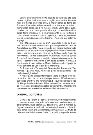 Consta que um medo muito grande os espalhou até para
outras regiões, inclusive para a região amazônica. Durante
mais ou menos quarenta anos, a maior parte da terra dos
Tremembé, o velho aldeamento ﬁcou soterrado, inclusive o
manguezal, as lagoas, o rio Aracati-Mirim. Como conseqüên-
cia disso, ocorreu uma grande alteração na realidade física
dessa terra indígena. E o impressionante nessa história é
como ela foi repassada para a população cearense, nas esco-
las, na sociedade, na própria história: – “a duna que soterrou
a igreja”.
    Em 1972, um professor da USP – arquiteto Hélio de Quei-
roz Duarte - esteve em Fortaleza para organizar o Curso de
Arquitetura na UFC. Ficou cerca de seis meses, juntou tudo
que existia de escritos sobre a igreja e ainda hoje não foi edi-
tado – um livreto que se encontra na Biblioteca do Curso de
Arquitetura. Ele faz observações muito ricas, inclusive que os
Tremembé modiﬁcaram o projeto original da construção da
igreja – somente uma torre é em estilo barroco. A outra, o
frontispício, é bem indígena (Texto datilografado: “Igreja de
Nossa Senhora da Conceição de Almofala”).
    Os Tremembé – Taramambé, Teremembé, Tramambé, Tre-
membé – palavra tupi, nomeada pelos colonizadores – de
onde são originários?
    A maior parte dessas informações sobre a cultura Tremem-
bé está no livro de um antropólogo francês, Alfred Metraux,
publicado em 1946: The Teremembé. E segundo o antropólogo
Dr. Henyo Trindade Barreto Filho, que realizou levantamento
de referências bibliográﬁcas sobre os Tremembé, informou-me
que encontrou referências a eles em 186 documentos.


O RITUAL DO TORÉM

   O ritual do Torém, a “dança” do Torém, como eles mesmos
o chamam, é uma dança de roda, com um casal no meio, ou
dois homens, duas lideranças, dois chefes. Com o maracá ou
“aguaí” na mão, é realizado sobretudo durante a coleta do
caju, entre setembro a dezembro, normalmente. Da fruta do
caju azedo é fabricado o “vinho”, a bebida sagrada, o mo-



            NA MATA DO SABIÁ: CONTRIBUIÇÕES SOBRE A PRESENÇA INDÍGENA NO CEARÁ – 403
 
