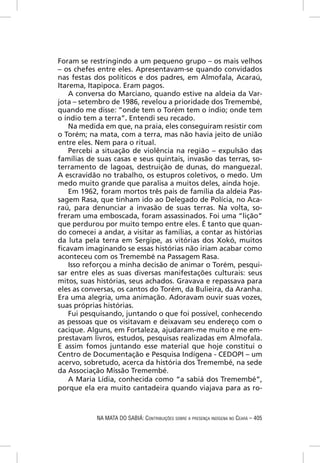 Foram se restringindo a um pequeno grupo – os mais velhos
– os chefes entre eles. Apresentavam-se quando convidados
nas festas dos políticos e dos padres, em Almofala, Acaraú,
Itarema, Itapipoca. Eram pagos.
   A conversa do Marciano, quando estive na aldeia da Var-
jota – setembro de 1986, revelou a prioridade dos Tremembé,
quando me disse: “onde tem o Torém tem o índio; onde tem
o índio tem a terra”. Entendi seu recado.
   Na medida em que, na praia, eles conseguiram resistir com
o Torém; na mata, com a terra, mas não havia jeito de união
entre eles. Nem para o ritual.
   Percebi a situação de violência na região – expulsão das
famílias de suas casas e seus quintais, invasão das terras, so-
terramento de lagoas, destruição de dunas, do manguezal.
A escravidão no trabalho, os estupros coletivos, o medo. Um
medo muito grande que paralisa a muitos deles, ainda hoje.
   Em 1962, foram mortos três pais de família da aldeia Pas-
sagem Rasa, que tinham ido ao Delegado de Polícia, no Aca-
raú, para denunciar a invasão de suas terras. Na volta, so-
freram uma emboscada, foram assassinados. Foi uma “lição”
que perdurou por muito tempo entre eles. É tanto que quan-
do comecei a andar, a visitar as famílias, a contar as histórias
da luta pela terra em Sergipe, as vitórias dos Xokó, muitos
ﬁcavam imaginando se essas histórias não iriam acabar como
aconteceu com os Tremembé na Passagem Rasa.
   Isso reforçou a minha decisão de animar o Torém, pesqui-
sar entre eles as suas diversas manifestações culturais: seus
mitos, suas histórias, seus achados. Gravava e repassava para
eles as conversas, os cantos do Torém, da Bulieira, da Aranha.
Era uma alegria, uma animação. Adoravam ouvir suas vozes,
suas próprias histórias.
   Fui pesquisando, juntando o que foi possível, conhecendo
as pessoas que os visitavam e deixavam seu endereço com o
cacique. Alguns, em Fortaleza, ajudaram-me muito e me em-
prestavam livros, estudos, pesquisas realizadas em Almofala.
E assim fomos juntando esse material que hoje constitui o
Centro de Documentação e Pesquisa Indígena - CEDOPI – um
acervo, sobretudo, acerca da história dos Tremembé, na sede
da Associação Missão Tremembé.
   A Maria Lídia, conhecida como “a sabiá dos Tremembé”,
porque ela era muito cantadeira quando viajava para as ro-



            NA MATA DO SABIÁ: CONTRIBUIÇÕES SOBRE A PRESENÇA INDÍGENA NO CEARÁ – 405
 