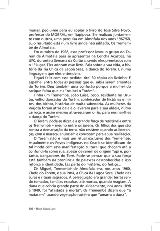 marias, pediu-me para eu copiar o livro do José Silva Novo,
professor do MOBRAL, em Itapipoca. Ele realizou juntamen-
te com outros, uma pesquisa em Almofala nos anos 1967/68,
cujo resultado está num livro ainda não editado, Os Tremem-
bé de Almofala.
    Em outubro de 1968, esse professor levou o grupo do To-
rém de Almofala para se apresentar na Concha Acústica, na
UFC, durante a Semana da Cultura, sendo eles premiados com
o 1º lugar. Eles adoram esse livro. Fala sobre a sua vida, a his-
tória da Tia Chica da Lagoa Seca, a dança do Torém. E numa
linguagem que eles entendem.
    Fiquei feliz com esse pedido: tirei 30 cópias do livrinho. E
espalhei entre todas as pessoas que eu sabia serem amantes
do Torém. Deu também uma confusão porque a mulher do
cacique falou que eu “roubei o Torém”...
    Tinha um Tremembé, João Luísa, cego, residente no Uru-
bu, velho dançador do Torém, conhecedor de histórias e mi-
tos, dos bichos, histórias de muita sabedoria. As mulheres da
Varjota foram atrás dele e o levaram para a sua aldeia, numa
carroça, e assim mesmo atravessaram o rio, para ensinar-lhes
a dança do Torém.
    O Torém, pode-se dizer, é a grande força de resistência entre
os Tremembé – mesmo entre os jovens. Os ﬁlhos dos que são
contra a demarcação da terra, não resistem quando as lideran-
ças, com o maracá, anunciam e convocam para a sua realização.
    O Torém não é mais um ritual exclusivo dos Tremembé.
Atualmente os Povos Indígenas no Ceará se identiﬁcam de
tal modo com essa manifestação cultural que chegam até a
confundi-lo como sua, apesar de serem de origem Tupi e, por-
tanto, dançadores do Toré. Pode–se pensar que a sua força
está também na pronúncia de palavras desconhecidas e isso
reforça a identidade, faz parte do mistério, do feitiço...
    Zé Miguel, Tremembé de Almofala era, nos anos 1960,
Chefe do Torém, e sua irmã, a Chica da Lagoa Seca, Chefe das
curas e rituais sagrados. A perseguição era grande: terras sen-
do tomadas, famílias expulsas, até mortas, quando reagiam. A
duna que cobriu grande parte do aldeamento, nos anos 1898
a 1940, foi “afastada e morta”. Os Tremembé dizem que “a
mataram” usando vegetação rasteira que “amarra a duna”.


406 – MARIA AMÉLIA LEITE
 