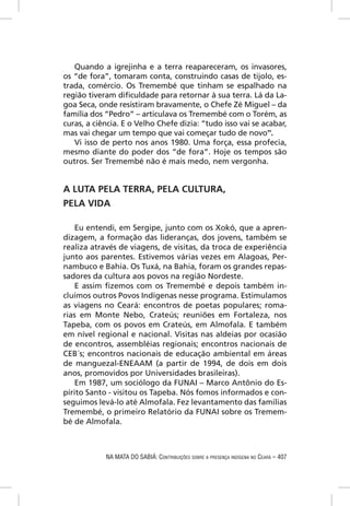 Quando a igrejinha e a terra reapareceram, os invasores,
os “de fora”, tomaram conta, construindo casas de tijolo, es-
trada, comércio. Os Tremembé que tinham se espalhado na
região tiveram diﬁculdade para retornar à sua terra. Lá da La-
goa Seca, onde resistiram bravamente, o Chefe Zé Miguel – da
família dos “Pedro” – articulava os Tremembé com o Torém, as
curas, a ciência. E o Velho Chefe dizia: “tudo isso vai se acabar,
mas vai chegar um tempo que vai começar tudo de novo”.
   Vi isso de perto nos anos 1980. Uma força, essa profecia,
mesmo diante do poder dos “de fora”. Hoje os tempos são
outros. Ser Tremembé não é mais medo, nem vergonha.


A LUTA PELA TERRA, PELA CULTURA,
PELA VIDA

    Eu entendi, em Sergipe, junto com os Xokó, que a apren-
dizagem, a formação das lideranças, dos jovens, também se
realiza através de viagens, de visitas, da troca de experiência
junto aos parentes. Estivemos várias vezes em Alagoas, Per-
nambuco e Bahia. Os Tuxá, na Bahia, foram os grandes repas-
sadores da cultura aos povos na região Nordeste.
    E assim ﬁzemos com os Tremembé e depois também in-
cluímos outros Povos Indígenas nesse programa. Estimulamos
as viagens no Ceará: encontros de poetas populares; roma-
rias em Monte Nebo, Crateús; reuniões em Fortaleza, nos
Tapeba, com os povos em Crateús, em Almofala. E também
em nível regional e nacional. Visitas nas aldeias por ocasião
de encontros, assembléias regionais; encontros nacionais de
CEB´s; encontros nacionais de educação ambiental em áreas
de manguezal-ENEAAM (a partir de 1994, de dois em dois
anos, promovidos por Universidades brasileiras).
    Em 1987, um sociólogo da FUNAI – Marco Antônio do Es-
pírito Santo - visitou os Tapeba. Nós fomos informados e con-
seguimos levá-lo até Almofala. Fez levantamento das famílias
Tremembé, o primeiro Relatório da FUNAI sobre os Tremem-
bé de Almofala.



            NA MATA DO SABIÁ: CONTRIBUIÇÕES SOBRE A PRESENÇA INDÍGENA NO CEARÁ – 407
 