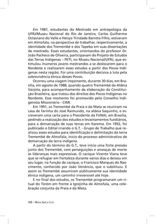 Em 1987, estudantes do Mestrado em antropologia da
UFRJ/Museu Nacional do Rio de Janeiro, Carlos Guilherme
Octaviano do Valle e Henyo Trindade Barreto Filho, estiveram
em Almofala, na perspectiva de trabalhar, respectivamente, a
identidade dos Tremembé e dos Tapeba em suas dissertações
de mestrado. Esses estudantes, orientandos do professor Dr.
João Pacheco de Oliveira, participavam do Projeto de Estudos
das Terras Indígenas – PETI, no Museu Nacional/UFRJ, que es-
timulou inúmeros jovens mestrandos a se deslocarem para o
Nordeste e realizarem esses estudos a partir dos Povos Indí-
genas nesta região. Foi uma contribuição decisiva à luta pela
sobrevivência étnica desses Povos.
    Ocorreu uma viagem importante, durante 30 dias, em Bra-
sília, em agosto de 1988, quando quatro Tremembé da Aldeia
Varjota, para acompanhamento da elaboração da Constitui-
ção Brasileira, que tratou dos direitos dos Povos Indígenas no
Nordeste. Esse momento foi promovido pelo Conselho Indi-
genista Missionário - CIMI.
    Em 1991, os Tremembé da Praia e da Mata se reuniram na
casa de farinha do José Raimundo, na aldeia Saquinho, e es-
creveram uma carta para o Presidente da FUNAI, em Brasília,
pedindo a realização dos estudos e levantamentos fundiários,
para a demarcação de suas terras em Itarema. Em 1992, foi
publicado o Edital criando o G.T. - Grupo de Trabalho que re-
alizou esses estudos para identiﬁcação e delimitação da terra
Tremembé de Almofala, início do processo administrativo de
demarcação da terra indígena.
    A partir do término do G.T., teve início uma forte pressão
junto dos Tremembé, com perseguições e ameaças de morte
às lideranças mais expressivas. O cacique Vicente Viana teve
que se refugiar em Fortaleza durante vários dias e deixou em
seu lugar, na função de cacique, o Francisco Marques do Nas-
cimento, conhecido por João Venâncio, que o substituiu. E
assim os Tremembé assumiram publicamente sua identidade
étnica indígena, um caminho irreversível até hoje.
    E no ﬁnal dos estudos, os Tremembé programaram um ri-
tual do Torém em frente à Igrejinha de Almofala, uma cele-
bração conjunta da Praia e da Mata.


408 – MARIA AMÉLIA LEITE
 
