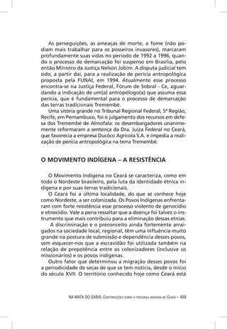 As perseguições, as ameaças de morte, a fome (não po-
diam mais trabalhar para os posseiros invasores), marcaram
profundamente suas vidas no período de 1992 a 1996, quan-
do o processo de demarcação foi suspenso em Brasília, pelo
então Ministro da Justiça Nelson Jobim. A disputa judicial tem
sido, a partir daí, para a realização de perícia antropológica
proposta pela FUNAI, em 1994. Atualmente esse processo
encontra-se na Justiça Federal, Fórum de Sobral - Ce, aguar-
dando a indicação de um(a) antropólogo(a) que assuma essa
perícia, que é fundamental para o processo de demarcação
das terras tradicionais Tremembé.
   Uma vitória grande no Tribunal Regional Federal, 5ª Região,
Recife, em Pernambuco, foi o julgamento dos recursos em defe-
sa dos Tremembé de Almofala: os desembargadores unanime-
mente reformaram a sentença da Dra. Juíza Federal no Ceará,
que favorecia a empresa Ducôco Agrícola S.A. e impedia a reali-
zação de perícia antropológica na terra Tremembé.


O MOVIMENTO INDÍGENA – A RESISTÊNCIA

   O Movimento Indígena no Ceará se caracteriza, como em
todo o Nordeste brasileiro, pela luta da identidade étnica in-
dígena e por suas terras tradicionais.
   O Ceará foi a última localidade, do que se conhece hoje
como Nordeste, a ser colonizada. Os Povos Indígenas enfrenta-
ram com forte resistência esse processo violento de genocídio
e etnocídio. Vale a pena ressaltar que a doença foi talvez o ins-
trumento que mais contribuiu para a eliminação dessas etnias.
    A discriminação e o preconceito ainda fortemente arrai-
gados na sociedade local, regional, têm uma inﬂuência muito
grande na postura de submissão e dependência desses povos,
sem esquecer-nos que a escravidão foi utilizada também na
relação de prepotência entre os colonizadores (inclusive os
missionários) e os povos indígenas.
   Outro fator que determinou a migração desses povos foi
a periodicidade de secas de que se tem notícia, desde o início
do século XVII. O território conhecido hoje como Ceará está



            NA MATA DO SABIÁ: CONTRIBUIÇÕES SOBRE A PRESENÇA INDÍGENA NO CEARÁ – 409
 