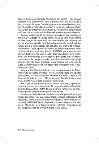 todo incluído no chamado “polígono das secas” – daí porque
também não predominou aqui o plantio da cana de açúcar, e
sim, a criação de gado. O símbolo mais ostensivo da colonização
era “a capela, a fazenda e o curral”. E foi ao seu lado que foram
instalados os aldeamentos indígenas, verdadeiras corporações
militares, – instrumento inicial de redução das terras indígenas.
    Com a modernidade no campo, iniciada no Ceará nos anos
1960 (no Nordeste nos anos 1950), inicia-se uma nova forma
de reprodução do processo de colonização, de invasão das
terras, de expulsão de famílias indígenas e de trabalhadores
rurais, para a implantação de projetos do chamado “desen-
volvimento”, com apoio ﬁnanceiro do próprio governo fede-
ral através dos incentivos ﬁscais (SUDENE), para as empresas
agro-industriais. Por outro lado, essa realidade nova incen-
tivou um movimento de resistência por parte dos trabalha-
dores rurais (a perspectiva da república sindicalista pregada
pelo Presidente João Goulart), organizados sob a forma de
Ligas Camponesas, e da fundação dos Sindicatos dos Traba-
lhadores Rurais.
    A Igreja Católica contribuiu com a organização do Movi-
mento de Educação de Base - MEB (alfabetização de adultos
pelo rádio), das Comunidades Eclesiais de Base - CEB’s e, na
Diocese de Sobral, com o Movimento do Dia do Senhor, que
criou alento no coração do povo Tremembé.
    Foi a partir de então que os povos no Ceará, aparente-
mente extintos, em número de 42, segundo o Conselho Indi-
genista Missionário - CIMI, foram criando coragem e se assu-
mindo publicamente como povos indígenas.
    Inúmeras atividades foram desenvolvidas pelas Lideranças
Indígenas, através de suas organizações locais, estaduais e até
regionais, como o CITA (Conselho Indígena Tremembé de Al-
mofala), APOINME (Articulação dos Povos Indígenas do Nor-
deste, Minas Gerais e Espírito Santo), COPICE (Coordenação
das Organizações do Povos Indígenas do Ceará).




410 – MARIA AMÉLIA LEITE
 