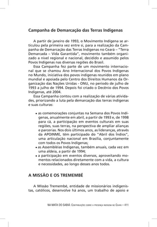 Campanha de Demarcação das Terras Indígenas

    A partir de janeiro de 1993, o Movimento Indígena se ar-
ticulou pela primeira vez entre si, para a realização da Cam-
panha de Demarcação das Terras Indígenas no Ceará – “Terra
Demarcada – Vida Garantida”, movimento também organi-
zado a nível regional e nacional, decidido e assumido pelos
Povos Indígenas nas diversas regiões do Brasil.
    Essa Campanha fez parte de um movimento internacio-
nal que se chamou Ano Internacional dos Povos Indígenas
no Mundo, iniciativa dos povos indígenas reunidos em plano
mundial e apoiada pelo Centro dos Direitos Humanos da Or-
ganização das Nações Unidas - ONU, no período de julho de
1993 a julho de 1994. Depois foi criado o Decênio dos Povos
Indígenas, até 2004.
    Essa Campanha contou com a realização de várias ativida-
des, priorizando a luta pela demarcação das terras indígenas
e suas culturas:

    ● as comemorações conjuntas na Semana dos Povos Indí-
      genas, anualmente em abril, a partir de 1993 e, de 1998
      para cá, a participação em eventos culturais em suas
      regiões, suas terras, na perspectiva de ampliar alianças
      e parcerias. Nos dois últimos anos, as lideranças, através
      da APOINME, têm participado do “Abril dos Índios”,
      uma articulação nacional em Brasília, conjuntamente
      com todos os Povos Indígenas;
    ● as Assembléias Indígenas, também anuais, cada vez em
      uma aldeia, a partir de 1994;
    ● a participação em eventos diversos, aproveitando mo-
      mentos relacionados diretamente com a vida, a cultura
      e necessidades, ao longo desses anos todos.


A MISSÃO E OS TREMEMBÉ

   A Missão Tremembé, entidade de missionários indigenis-
tas, católicos, desenvolve há anos, um trabalho de apoio e



           NA MATA DO SABIÁ: CONTRIBUIÇÕES SOBRE A PRESENÇA INDÍGENA NO CEARÁ – 411
 
