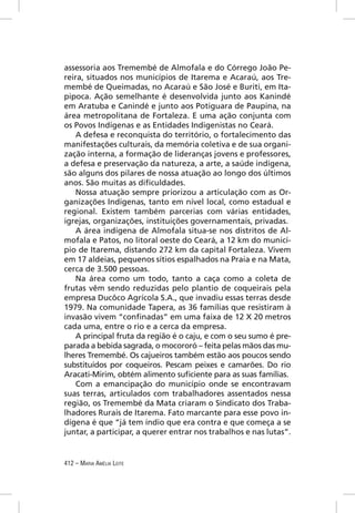 assessoria aos Tremembé de Almofala e do Córrego João Pe-
reira, situados nos municípios de Itarema e Acaraú, aos Tre-
membé de Queimadas, no Acaraú e São José e Buriti, em Ita-
pipoca. Ação semelhante é desenvolvida junto aos Kanindé
em Aratuba e Canindé e junto aos Potiguara de Paupina, na
área metropolitana de Fortaleza. E uma ação conjunta com
os Povos Indígenas e as Entidades Indigenistas no Ceará.
   A defesa e reconquista do território, o fortalecimento das
manifestações culturais, da memória coletiva e de sua organi-
zação interna, a formação de lideranças jovens e professores,
a defesa e preservação da natureza, a arte, a saúde indígena,
são alguns dos pilares de nossa atuação ao longo dos últimos
anos. São muitas as diﬁculdades.
   Nossa atuação sempre priorizou a articulação com as Or-
ganizações Indígenas, tanto em nível local, como estadual e
regional. Existem também parcerias com várias entidades,
igrejas, organizações, instituições governamentais, privadas.
   A área indígena de Almofala situa-se nos distritos de Al-
mofala e Patos, no litoral oeste do Ceará, a 12 km do municí-
pio de Itarema, distando 272 km da capital Fortaleza. Vivem
em 17 aldeias, pequenos sítios espalhados na Praia e na Mata,
cerca de 3.500 pessoas.
   Na área como um todo, tanto a caça como a coleta de
frutas vêm sendo reduzidas pelo plantio de coqueirais pela
empresa Ducôco Agrícola S.A., que invadiu essas terras desde
1979. Na comunidade Tapera, as 36 famílias que resistiram à
invasão vivem “conﬁnadas” em uma faixa de 12 X 20 metros
cada uma, entre o rio e a cerca da empresa.
   A principal fruta da região é o caju, e com o seu sumo é pre-
parada a bebida sagrada, o mocororó – feita pelas mãos das mu-
lheres Tremembé. Os cajueiros também estão aos poucos sendo
substituídos por coqueiros. Pescam peixes e camarões. Do rio
Aracati-Mirim, obtém alimento suﬁciente para as suas famílias.
   Com a emancipação do município onde se encontravam
suas terras, articulados com trabalhadores assentados nessa
região, os Tremembé da Mata criaram o Sindicato dos Traba-
lhadores Rurais de Itarema. Fato marcante para esse povo in-
dígena é que “já tem índio que era contra e que começa a se
juntar, a participar, a querer entrar nos trabalhos e nas lutas”.


412 – MARIA AMÉLIA LEITE
 