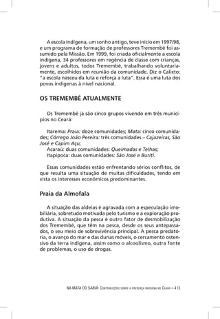 A escola indígena, um sonho antigo, teve início em 1997/98,
e um programa de formação de professores Tremembé foi as-
sumido pela Missão. Em 1999, foi criada oﬁcialmente a escola
indígena, 34 professores em regência de classe com crianças,
jovens e adultos, todos Tremembé, trabalhando voluntaria-
mente, escolhidos em reunião da comunidade. Diz o Calixto:
“a escola nasceu da luta e reforça a luta”. Essa é uma luta dos
povos indígenas à nível nacional.


OS TREMEMBÉ ATUALMENTE

   Os Tremembé já são cinco grupos vivendo em três municí-
pios no Ceará:

   Itarema: Praia: doze comunidades; Mata: cinco comunida-
des; Córrego João Pereira: três comunidades – Cajazeiras, São
José e Capim Açu;
   Acaraú: duas comunidades: Queimadas e Telhas;
   Itapipoca: duas comunidades: São José e Buriti.

    Essas comunidades estão enfrentando sérios conﬂitos, de
que resulta uma situação de muitas diﬁculdades, tendo em
vista os interesses econômicos predominantes.


Praia da Almofala

    A situação das aldeias é agravada com a especulação imo-
biliária, sobretudo motivada pelo turismo e a exploração pro-
dutiva. A situação da pesca é outro fator de desmobilização
dos Tremembé, que têm na pesca, desde os seus antepassa-
dos, o seu meio de sobrevivência principal. A pesca predató-
ria, o avanço do mar e das dunas móveis, o cercamento osten-
sivo da terra indígena, assim como o alcoolismo, outra fonte
de problemas, o uso de drogas.




            NA MATA DO SABIÁ: CONTRIBUIÇÕES SOBRE A PRESENÇA INDÍGENA NO CEARÁ – 413
 
