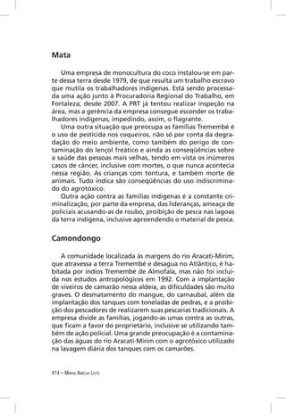 Mata

   Uma empresa de monocultura do coco instalou-se em par-
te dessa terra desde 1979, de que resulta um trabalho escravo
que mutila os trabalhadores indígenas. Está sendo processa-
da uma ação junto à Procuradoria Regional do Trabalho, em
Fortaleza, desde 2007. A PRT já tentou realizar inspeção na
área, mas a gerência da empresa consegue esconder os traba-
lhadores indígenas, impedindo, assim, o ﬂagrante.
   Uma outra situação que preocupa as famílias Tremembé é
o uso de pesticida nos coqueiros, não só por conta da degra-
dação do meio ambiente, como também do perigo de con-
taminação do lençol freático e ainda as conseqüências sobre
a saúde das pessoas mais velhas, tendo em vista os inúmeros
casos de câncer, inclusive com mortes, o que nunca acontecia
nessa região. As crianças com tontura, e também morte de
animais. Tudo indica são conseqüências do uso indiscrimina-
do do agrotóxico.
   Outra ação contra as famílias indígenas é a constante cri-
minalização, por parte da empresa, das lideranças, ameaça de
policiais acusando-as de roubo, proibição de pesca nas lagoas
da terra indígena, inclusive apreendendo o material de pesca.


Camondongo

   A comunidade localizada às margens do rio Aracati-Mirim,
que atravessa a terra Tremembé e desagua no Atlântico, é ha-
bitada por índios Tremembé de Almofala, mas não foi incluí-
da nos estudos antropológicos em 1992. Com a implantação
de viveiros de camarão nessa aldeia, as diﬁculdades são muito
graves. O desmatamento do mangue, do carnaubal, além da
implantação dos tanques com toneladas de pedras, e a proibi-
ção dos pescadores de realizarem suas pescarias tradicionais. A
empresa divide as famílias, jogando-as umas contra as outras,
que ﬁcam a favor do proprietário, inclusive se utilizando tam-
bém de ação policial. Uma grande preocupação é a contamina-
ção das águas do rio Aracati-Mirim com o agrotóxico utilizado
na lavagem diária dos tanques com os camarões.


414 – MARIA AMÉLIA LEITE
 