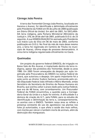 Córrego João Pereira

   A terra dos Tremembé Córrego João Pereira, localizada em
Itarema e Acaraú, foi identiﬁcada e delimitada oﬁcialmente
pelo Presidente da FUNAI em 05 de julho de 2000 (publicação
em Diário Oﬁcial da União). Em abril de 2001, foi DECLARA-
DA terra indígena, pela Portaria Ministerial (Ministério da
Justiça) n. 370, de 20 de abril de 2001, publicada D.O.U. de 23
seguinte. A sua HOMOLOGAÇÃO foi assinada pelo Presidente
Luis Inácio Lula da Silva em 06 de maio de 2003, conforme
publicação em D.O.U. No ﬁnal do mês de maio desse mesmo
ano, a terra foi registrada em Cartório de Títulos no muni-
cípio de Acaraú, última etapa do processo demarcatório. A
única terra indígena regularizada oﬁcialmente no Ceará.


Queimadas

   Um projeto do governo federal (DNOCS), de irrigação no
Baixo Vale do Rio Acaraú, é implantado dentro da terra in-
dígena, apesar dos protestos dos Tremembé, desde os anos
1980. Em 2005 foram ameaçados de despejo por ação im-
petrada pela Procuradoria do DNOCS na Justiça Federal do
Ceará, que autorizou o despejo. Um apoio importante foi a
ação junto ao diretor Eudoro Santana, promovida pelo en-
tão Deputado Federal João Alfredo e Mário Mamede, então
Secretário da Secretaria de Direitos da Pessoa Humana em
Brasília, que aceitou adiar o prazo dado pela Justiça Federal,
que era de 48 horas, com arrombamento. Um Procurador
Federal da FUNAI encaminhou a questão para a Correge-
doria Geral da União e a Ação foi extinta. A diﬁculdade é a
demora de criação do G.T., pela FUNAI, para os estudos de
identiﬁcação e delimitação da terra e, conseqüentemente,
os acertos com o DNOCS. Também nessa área se reﬂete a
presença constante do uso do agrotóxico nas plantas nos
lotes já autorizados, o que afeta a saúde dos mais velhos,
com mortes por câncer e também morte de animais, além da
destruição dos manguezais.




            NA MATA DO SABIÁ: CONTRIBUIÇÕES SOBRE A PRESENÇA INDÍGENA NO CEARÁ – 415
 