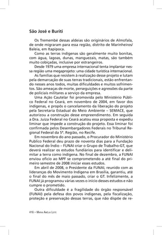 São José e Buriti

    Os Tremembé dessas aldeias são originários de Almofala,
de onde migraram para essa região, distrito de Marinheiros/
Baleia, em Itapipoca.
    Como as terras indígenas são geralmente muito bonitas,
com água, lagoas, dunas, manguezais, matas, são também
muito cobiçadas, inclusive por estrangeiros.
    Desde 1979 uma empresa internacional tenta implantar nes-
sa região uma megaprojeto: uma cidade turística internacional.
    As famílias que resistem à realização desse projeto e lutam
pela demarcação de suas terras tradicionais, estão enfrentan-
do nesses anos todos, muitas diﬁculdades e muitos sofrimen-
tos. São ameaças de morte, perseguições e agressões da parte
de policiais militares a serviço da empresa.
    Uma Ação Cautelar foi promovida pelo Ministério Públi-
co Federal no Ceará, em novembro de 2004, em favor dos
indígenas, e propôs o cancelamento da liberação do projeto
pela Secretaria Estadual do Meio Ambiente – SEMACE, que
autorizou a construção desse empreendimento. Em seguida
a Dra. Juíza Federal no Ceará acatou essa proposta e expediu
liminar que impede a construção do projeto. Essa liminar foi
conﬁrmada pelos Desembargadores Federais no Tribunal Re-
gional Federal da 5ª. Região, no Recife.
    Em novembro do ano passado, o Procurador do Ministério
Publico Federal deu prazo de noventa dias para a Fundação
Nacional do Índio – FUNAI criar o Grupo de Trabalho-GT, que
deverá realizar os estudos fundiários para identiﬁcar e deli-
mitar a terra como indígena. No ﬁnal de dezembro, a FUNAI
enviou oﬁcio ao MPF se comprometendo a até ﬁnal do pri-
meiro semestre de 2008 iniciar esses estudos.
    Em abril de 2008, o Presidente da FUNAI, reunido com as
lideranças do Movimento Indígena em Brasília, garantiu, até
o ﬁnal do mês de maio passado, criar o GT. Infelizmente, a
FUNAI já programou várias vezes o inicio desses estudos e não
cumpre o prometido.
    Outra diﬁculdade é a fragilidade do órgão responsável
(FUNAI) pela defesa dos povos indígenas, pela ﬁscalização,
proteção e preservação dessas terras, que não dispõe de re-


416 – MARIA AMÉLIA LEITE
 