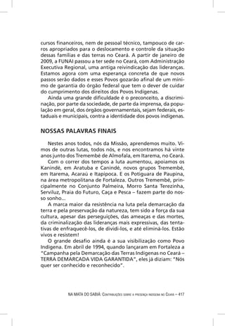 cursos ﬁnanceiros, nem de pessoal técnico, tampouco de car-
ros apropriados para o deslocamento e controle da situação
dessas famílias e das terras no Ceará. A partir de janeiro de
2009, a FUNAI passou a ter sede no Ceará, com Administração
Executiva Regional, uma antiga reivindicação das lideranças.
Estamos agora com uma esperança concreta de que novos
passos serão dados e esses Povos gozarão aﬁnal de um míni-
mo de garantia do órgão federal que tem o dever de cuidar
do cumprimento dos direitos dos Povos Indígenas.
   Ainda uma grande diﬁculdade é o preconceito, a discrimi-
nação, por parte da sociedade, de parte da imprensa, da popu-
lação em geral, dos órgãos governamentais, sejam federais, es-
taduais e municipais, contra a identidade dos povos indígenas.


NOSSAS PALAVRAS FINAIS

   Nestes anos todos, nós da Missão, aprendemos muito. Vi-
mos de outras lutas, todos nós, e nos encontramos há vinte
anos junto dos Tremembé de Almofala, em Itarema, no Ceará.
   Com o correr dos tempos a luta aumentou, apoiamos os
Kanindé, em Aratuba e Canindé, novos grupos Tremembé,
em Itarema, Acaraú e Itapipoca. E os Potiguara de Paupina,
na área metropolitana de Fortaleza. Outros Tremembé, prin-
cipalmente no Conjunto Palmeira, Morro Santa Terezinha,
Serviluz, Praia do Futuro, Caça e Pesca – fazem parte do nos-
so sonho...
   A marca maior da resistência na luta pela demarcação da
terra e pela preservação da natureza, tem sido a força da sua
cultura, apesar das perseguições, das ameaças e das mortes,
da criminalização das lideranças mais expressivas, das tenta-
tivas de enfraquecê-los, de dividi-los, e até eliminá-los. Estão
vivos e resistem!
   O grande desaﬁo ainda é a sua visibilização como Povo
Indígena. Em abril de 1994, quando lançaram em Fortaleza a
“Campanha pela Demarcação das Terras Indígenas no Ceará –
TERRA DEMARCADA VIDA GARANTIDA”, eles já diziam: “Nós
quer ser conhecido e reconhecido”.




            NA MATA DO SABIÁ: CONTRIBUIÇÕES SOBRE A PRESENÇA INDÍGENA NO CEARÁ – 417
 