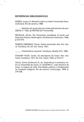 REFERÊNCIAS BIBLIOGRÁFICAS

GOMES, Jussara V. Relatório sobre os índios Tremembé (Itare-
ma/Ceará). Rio de Janeiro, 1988.

______. Relatório do grupo técnico criado pela portaria do pre-
sidente nº 1366, de 4/9/1992 (GT Tremembé).

MÉTRAUX, Alfred. The Tremembé. Handbook of South and
American Indians. Washington: Smithsonian Institution, 1946,
p.573-574.

POMPEU SOBRINHO, Tomaz. Índios tremembé. Rev. Inst. Cea-
rá. Fortaleza, 65, Ed. Inst. Ceará, 1951.

______. Protohistória cearense. Fortaleza, Edições UFC, 1980.

STUDART FILHO, Carlos. Os aborígenes do Ceará. Rev. Inst.
Ceará. Fortaleza, 1977, Ed. Inst. Ceará, 1963, p.153-217.

VALLE, Carlos Guilherme O. do. Experiência e semântica en-
tre os Tremembé do Ceará. In: OLIVEIRA F.º, João Pacheco de
(org.). A viagem da volta. Etnicidade, política e reelaboração
no nordeste indígena. Rio de Janeiro: Contracapa, 1999, p.
279-338.




            NA MATA DO SABIÁ: CONTRIBUIÇÕES SOBRE A PRESENÇA INDÍGENA NO CEARÁ – 419
 