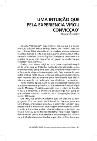 UMA INTUIÇÃO QUE
         PELA EXPERIENCIA VIROU
                    CONVICÇÃO1
                                                        Margaret Malﬂiet



    Nascida “ﬂamenga”2 experimentei cedo o que é a descri-
minação cultural. Desde criança tenho um “fraco” para ou-
tras culturas. Olhando os ﬁlmes de cowboy, sempre admirava
e achava bonito o jeito dos índios norte-americanos. Sonha-
va em ir trabalhar com os Esquimó, indígenas que vivem nas
regiões de gelo, mas não achei um grupo de mulheres que
topassem essa aventura.
    Então, como jovem religiosa, fazia parte da primeira equi-
pe de irmãs para vir trabalhar no Rio Grande do Norte. Já nas
primeiras férias, programei com uma jovem de irmos conhecer
a Amazônia, viagem interrompida pelo falecimento de uma
outra irmã. Já nesta época, lendo um diário de um seminarista
bem moreno, impressionei-me pelas humilhações que ele so-
fria por causa da cor, razão pela qual ele deixou o seminário.
    Nesta mesma época, num estudo de pastoral chamou-me
atenção duas coisas: primeiro, o relato de um mito dos indíge-
nas do Mississipi (EUA) tão parecido com o relato de Abraão
e Isaac; e segundo, a aﬁrmação do psicólogo Carl Jung de
que cada ser humano traz dentro de si oito gerações (mais ou
menos 200 anos).
    Em 1974, tive que ir à Califórnia para um plenário da con-
gregação. Por um desvio da linha aérea, tive que parar em
Lima (Peru), onde passei uns dias, e aproveitei também para
passar uns dias no México. Essa viagem me convenceu, ao ver
e sentir a importância das culturas indígenas milenares dos
Incas e Astecas, que o Mundo Ocidental vai precisar reapren-
der com estes povos. Reaprender o amor e respeito à nature-
za, a inclusão das comunidades, a partilha, enﬁm, tudo que



           NA MATA DO SABIÁ: CONTRIBUIÇÕES SOBRE A PRESENÇA INDÍGENA NO CEARÁ – 421
 
