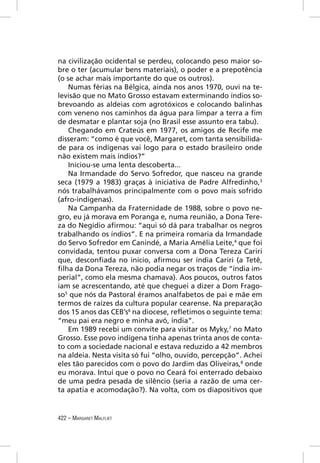 na civilização ocidental se perdeu, colocando peso maior so-
bre o ter (acumular bens materiais), o poder e a prepotência
(o se achar mais importante do que os outros).
    Numas férias na Bélgica, ainda nos anos 1970, ouvi na te-
levisão que no Mato Grosso estavam exterminando índios so-
brevoando as aldeias com agrotóxicos e colocando balinhas
com veneno nos caminhos da água para limpar a terra a ﬁm
de desmatar e plantar soja (no Brasil esse assunto era tabu).
    Chegando em Crateús em 1977, os amigos de Recife me
disseram: “como é que você, Margaret, com tanta sensibilida-
de para os indígenas vai logo para o estado brasileiro onde
não existem mais índios?”
    Iniciou-se uma lenta descoberta...
    Na Irmandade do Servo Sofredor, que nasceu na grande
seca (1979 a 1983) graças à iniciativa de Padre Alfredinho,3
nós trabalhávamos principalmente com o povo mais sofrido
(afro-indígenas).
    Na Campanha da Fraternidade de 1988, sobre o povo ne-
gro, eu já morava em Poranga e, numa reunião, a Dona Tere-
za do Negídio aﬁrmou: “aqui só dá para trabalhar os negros
trabalhando os índios”. E na primeira romaria da Irmandade
do Servo Sofredor em Canindé, a Maria Amélia Leite,4 que foi
convidada, tentou puxar conversa com a Dona Tereza Cariri
que, desconﬁada no início, aﬁrmou ser índia Cariri (a Tetê,
ﬁlha da Dona Tereza, não podia negar os traços de “índia im-
perial”, como ela mesma chamava). Aos poucos, outros fatos
iam se acrescentando, até que cheguei a dizer a Dom Frago-
so5 que nós da Pastoral éramos analfabetos de pai e mãe em
termos de raízes da cultura popular cearense. Na preparação
dos 15 anos das CEB’s6 na diocese, reﬂetimos o seguinte tema:
“meu pai era negro e minha avó, índia”.
    Em 1989 recebi um convite para visitar os Myky,7 no Mato
Grosso. Esse povo indígena tinha apenas trinta anos de conta-
to com a sociedade nacional e estava reduzido a 42 membros
na aldeia. Nesta visita só fui “olho, ouvido, percepção”. Achei
eles tão parecidos com o povo do Jardim das Oliveiras,8 onde
eu morava. Intuí que o povo no Ceará foi enterrado debaixo
de uma pedra pesada de silêncio (seria a razão de uma cer-
ta apatia e acomodação?). Na volta, com os diapositivos que


422 – MARGARET MALFLIET
 