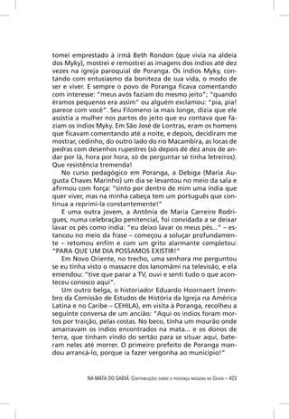 tomei emprestado à irmã Beth Rondon (que vivia na aldeia
dos Myky), mostrei e remostrei as imagens dos índios até dez
vezes na igreja paroquial de Poranga. Os índios Myky, con-
tando com entusiasmo da boniteza de sua vida, o modo de
ser e viver. E sempre o povo de Poranga ﬁcava comentando
com interesse: “meus avós faziam do mesmo jeito”; “quando
éramos pequenos era assim” ou alguém exclamou: “pia, pia!
parece com você”. Seu Filomeno ia mais longe, dizia que ele
assistia a mulher nos partos do jeito que eu contava que fa-
ziam os índios Myky. Em São José de Lontras, eram os homens
que ﬁcavam comentando até a noite, e depois, decidiram me
mostrar, cedinho, do outro lado do rio Macambira, as locas de
pedras com desenhos rupestres (só depois de dez anos de an-
dar por lá, hora por hora, só de perguntar se tinha letreiros).
Que resistência tremenda!
   No curso pedagógico em Poranga, a Debiga (Maria Au-
gusta Chaves Marinho) um dia se levantou no meio da sala e
aﬁrmou com força: “sinto por dentro de mim uma índia que
quer viver, mas na minha cabeça tem um português que con-
tinua a reprimi-la constantemente!”
   E uma outra jovem, a Antônia de Maria Carreiro Rodri-
gues, numa celebração penitencial, foi convidada a se deixar
lavar os pés como índia: “eu deixo lavar os meus pés...” – es-
tancou no meio da frase – começou a soluçar profundamen-
te – retomou enﬁm e com um grito alarmante completou:
“PARA QUE UM DIA POSSAMOS EXISTIR!”
   Em Novo Oriente, no trecho, uma senhora me perguntou
se eu tinha visto o massacre dos Ianomâmi na televisão, e ela
emendou: “tive que parar a TV, ouvi e senti tudo o que acon-
teceu conosco aqui”.
   Um outro belga, o historiador Eduardo Hoornaert (mem-
bro da Comissão de Estudos de História da Igreja na América
Latina e no Caribe – CEHILA), em visita à Poranga, recolheu a
seguinte conversa de um ancião: “Aqui os índios foram mor-
tos por traição, pelas costas. No beco, tinha um mourão onde
amarravam os índios encontrados na mata... e os donos de
terra, que tinham vindo do sertão para se situar aqui, bate-
ram neles até morrer. O primeiro prefeito de Poranga man-
dou arrancá-lo, porque ia fazer vergonha ao município!”


            NA MATA DO SABIÁ: CONTRIBUIÇÕES SOBRE A PRESENÇA INDÍGENA NO CEARÁ – 423
 