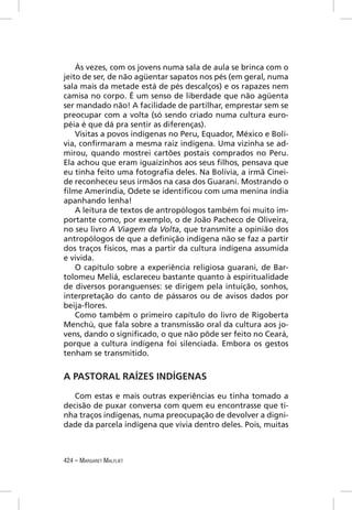 Às vezes, com os jovens numa sala de aula se brinca com o
jeito de ser, de não agüentar sapatos nos pés (em geral, numa
sala mais da metade está de pés descalços) e os rapazes nem
camisa no corpo. É um senso de liberdade que não agüenta
ser mandado não! A facilidade de partilhar, emprestar sem se
preocupar com a volta (só sendo criado numa cultura euro-
péia é que dá pra sentir as diferenças).
    Visitas a povos indígenas no Peru, Equador, México e Bolí-
via, conﬁrmaram a mesma raiz indígena. Uma vizinha se ad-
mirou, quando mostrei cartões postais comprados no Peru.
Ela achou que eram iguaizinhos aos seus ﬁlhos, pensava que
eu tinha feito uma fotograﬁa deles. Na Bolívia, a irmã Cinei-
de reconheceu seus irmãos na casa dos Guarani. Mostrando o
ﬁlme Ameríndia, Odete se identiﬁcou com uma menina índia
apanhando lenha!
    A leitura de textos de antropólogos também foi muito im-
portante como, por exemplo, o de João Pacheco de Oliveira,
no seu livro A Viagem da Volta, que transmite a opinião dos
antropólogos de que a deﬁnição indígena não se faz a partir
dos traços físicos, mas a partir da cultura indígena assumida
e vivida.
    O capítulo sobre a experiência religiosa guarani, de Bar-
tolomeu Meliá, esclareceu bastante quanto à espiritualidade
de diversos poranguenses: se dirigem pela intuição, sonhos,
interpretação do canto de pássaros ou de avisos dados por
beija-ﬂores.
    Como também o primeiro capítulo do livro de Rigoberta
Menchú, que fala sobre a transmissão oral da cultura aos jo-
vens, dando o signiﬁcado, o que não pôde ser feito no Ceará,
porque a cultura indígena foi silenciada. Embora os gestos
tenham se transmitido.


A PASTORAL RAÍZES INDÍGENAS

   Com estas e mais outras experiências eu tinha tomado a
decisão de puxar conversa com quem eu encontrasse que ti-
nha traços indígenas, numa preocupação de devolver a digni-
dade da parcela indígena que vivia dentro deles. Pois, muitas



424 – MARGARET MALFLIET
 