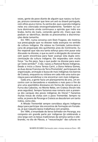 vezes, gente do povo diante de alguém que nasceu na Euro-
pa, procura conversar que teve um avô ou bisavô português,
com olhos azuis e loiros. Eu sentia dor, que a parcela indígena
neles era silenciada envergonhadamente. Também na cul-
tura dominante ainda continuava a opinião que índio era
brabo, bicho do mato, comendo gente etc. Claro que não
podiam se identiﬁcar, devido os preconceitos e discrimina-
ções deste tamanho.
   Em 1991, numa conversa com Dom Fragoso, ele mostrou
sua preocupação que na diocese nada avançava no sentido
da cultura indígena. Ele estava na Comissão Latino-Ameri-
cana de preparação dos quinhentos anos do Continente. Eu
lhe respondi que não era tanto esforço para mim puxar esta
discussão na diocese, e que eu senti a obrigação de conversar
com quem encontrava para fazer avançar esta dupla cons-
cientização da cultura indígena. Ele respondeu com muita
força: “eu lhe peço, faça o que puder na diocese para avan-
çar neste sentido!”. E daí, nasceu a Pastoral Raízes Indígenas.
Desde o início a Dona Tereza Cariri, a Dona Helena Gomes,
as duas donas Francisca da Terra Prometida9, participavam da
organização, animação e busca de mais indígenas nos bairros
de Crateús, enquanto eu visitava em cada mês uma outra pa-
róquia para sensibilizar e me encontrar com mais indígenas.
   Cada ano, a gente fazia um planejamento do ano, um en-
contro com os benzedores e rezadores e mais para o ﬁm do
ano uma assembléia diocesana em forma de romaria para a
Furna dos Caboclos, no Monte Nebo, em Crateús (foram três
anos seguidos). Sempre fazíamos essa romaria com a presen-
ça dos caciques dos povos indígenas do litoral.10 Fazíamos
muitas trocas de visitas com o povo Tremembé. Sempre na
volta, os jovens de Poranga e Crateús se descobriam um tanto
índios, como eles.
   A Missão Tremembé sempre convidava alguns indígenas
daqui para participar dos encontros de formação em Fortale-
za, já que naquela época trabalhava com projetos.
   Em 1994, a Irmandade do Servo Sofredor em Poranga, era
composta em grande parte por indígenas (já celebrando a
ceia larga com os beijus tradicionais da semana santa e cele-
brando, no dia de Páscoa, a “ressuscitação” das culturas no


            NA MATA DO SABIÁ: CONTRIBUIÇÕES SOBRE A PRESENÇA INDÍGENA NO CEARÁ – 425
 