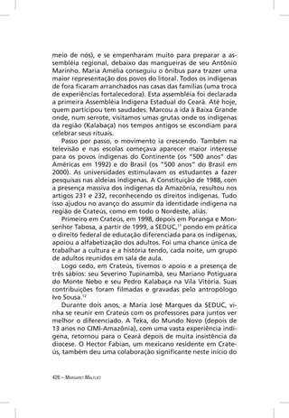meio de nós), e se empenharam muito para preparar a as-
sembléia regional, debaixo das mangueiras de seu Antônio
Marinho. Maria Amélia conseguiu o ônibus para trazer uma
maior representação dos povos do litoral. Todos os indígenas
de fora ﬁcaram arranchados nas casas das famílias (uma troca
de experiências fortalecedora). Esta assembléia foi declarada
a primeira Assembléia Indígena Estadual do Ceará. Até hoje,
quem participou tem saudades. Marcou a ida à Baixa Grande
onde, num serrote, visitamos umas grutas onde os indígenas
da região (Kalabaça) nos tempos antigos se escondiam para
celebrar seus rituais.
    Passo por passo, o movimento ia crescendo. Também na
televisão e nas escolas começava aparecer maior interesse
para os povos indígenas do Continente (os “500 anos” das
Américas em 1992) e do Brasil (os “500 anos” do Brasil em
2000). As universidades estimulavam os estudantes a fazer
pesquisas nas aldeias indígenas. A Constituição de 1988, com
a presença massiva dos indígenas da Amazônia, resultou nos
artigos 231 e 232, reconhecendo os direitos indígenas. Tudo
isso ajudou no avanço do assumir da identidade indígena na
região de Crateús, como em todo o Nordeste, aliás.
    Primeiro em Crateús, em 1998, depois em Poranga e Mon-
senhor Tabosa, a partir de 1999, a SEDUC,11 pondo em prática
o direito federal de educação diferenciada para os indígenas,
apoiou a alfabetização dos adultos. Foi uma chance única de
trabalhar a cultura e a história tendo, cada noite, um grupo
de adultos reunidos em sala de aula.
    Logo cedo, em Crateús, tivemos o apoio e a presença de
três sábios: seu Severino Tupinambá, seu Mariano Potiguara
do Monte Nebo e seu Pedro Kalabaça na Vila Vitória. Suas
contribuições foram ﬁlmadas e gravadas pelo antropólogo
Ivo Sousa.12
    Durante dois anos, a Maria José Marques da SEDUC, vi-
nha se reunir em Crateús com os professores para juntos ver
melhor o diferenciado. A Teka, do Mundo Novo (depois de
13 anos no CIMI-Amazônia), com uma vasta experiência indí-
gena, retornou para o Ceará depois de muita insistência da
diocese. O Hector Fabian, um mexicano residente em Crate-
ús, também deu uma colaboração signiﬁcante neste início do


426 – MARGARET MALFLIET
 