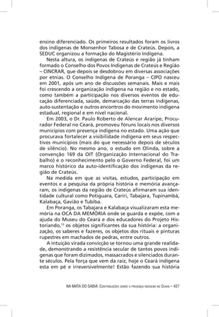 ensino diferenciado. Os primeiros resultados foram os livros
dos indígenas de Monsenhor Tabosa e de Crateús. Depois, a
SEDUC organizou a formação do Magistério Indígena.
   Nesta altura, os indígenas de Crateús e região já tinham
formado o Conselho dos Povos Indígenas de Crateús e Região
– CINCRAR, que depois se desdobrou em diversas associações
por etnias. O Conselho Indígena de Poranga – CIPO nasceu
em 2001, após um ano de discussões semanais. Mais e mais
foi crescendo a organização indígena na região e no estado,
como também a participação nos diversos eventos de edu-
cação diferenciada, saúde, demarcação das terras indígenas,
auto-sustentação e outros encontros do movimento indígena
estadual, regional e em nível nacional.
   Em 2003, o Dr. Paulo Roberto de Alencar Araripe, Procu-
rador Federal no Ceará, promoveu fóruns locais nos diversos
municípios com presença indígena no estado. Uma ação que
procurava fortalecer a visibilidade indígena em seus respec-
tivos municípios (mais do que necessário depois de séculos
de silêncio). No mesmo ano, o estudo em Olinda, sobre a
convenção 169 da OIT (Organização Internacional do Tra-
balho) e o reconhecimento pelo o Governo Federal, foi um
marco histórico da auto-identiﬁcação dos indígenas da re-
gião de Crateús.
   Na medida em que as visitas, estudos, participação em
eventos e a pesquisa da própria história e memória avança-
ram, os indígenas da região de Crateús aﬁrmaram sua iden-
tidade cultural como Potiguara, Cariri, Tabajara, Tupinambá,
Kalabaça, Gavião e Tubiba.
   Em Poranga, os Tabajara e Kalabaça visualizaram esta me-
mória na OCA DA MEMÓRIA onde se guarda e expõe, com a
ajuda do Museu do Ceará e dos educadores do Projeto His-
toriando,13 os objetos signiﬁcantes da sua história: a organi-
zação, os saberes e fazeres, os objetos dos rituais e pinturas
rupestres em machados de pedras, entre outros.
   A intuição virada convicção se tornou uma grande realida-
de, demonstrando a resistência secular de tantos povos indí-
genas que foram dizimados, massacrados e silenciados duran-
te séculos. Pela força que vem da raiz, hoje o Ceará indígena
esta em pé e irreversivelmente! Estão fazendo sua história


           NA MATA DO SABIÁ: CONTRIBUIÇÕES SOBRE A PRESENÇA INDÍGENA NO CEARÁ – 427
 
