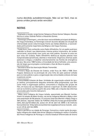 numa decidida autodeterminação. Não vai ser fácil, mas os
povos unidos jamais serão vencidos!


NOTAS

1
 Digitação e revisão: Jorge Gomes Tabajara e Eliane Gomes Tabajara. Revisão
técnica e notas: Estêvão Palitot e Alexandre Gomes.
2
 Flamengos (Vlamingen), uma das duas nacionalidades principais da Bélgica.
De língua holandesa, os ﬂamengos viveram durante décadas em situação de
inferioridade social e discriminação frente aos Valões (Wallons), a nacionali-
dade politicamente majoritária da Bélgica e de língua francesa.
3
 Fredy Kunz, mais conhecido como Padre Alfredinho, foi um padre austríaco
radicado no Brasil, que desenvolveu intensa prática missionária, de caráter
renunciante, procurando viver junto aos mais pobres. Durante os anos em
que viveu em Crateús, Padre Alfredinho dedicou-se àquelas pessoas mais
marginalizadas (prostitutas, doentes e miseráveis). Organizou diversas ações
pastorais e chegou a trabalhar voluntariamente nas frentes de emergência
da seca. Nos anos 1980 fundou a Irmandade do Servo Sofredor, uma associa-
ção de leigos que se propõe a contemplar a face de Deus no pobre.
4
    Secretária Geral da Associação Missão Tremembé.
5
  Primeiro Bispo da Diocese de Crateús, onde ﬁcou de 1964 a 1998. Dom
Fragoso destacou-se na promoção de uma linha de ação pastoral voltada
para os mais pobres e para a organização das comunidades eclesiais de base
e pastorais sociais.
6
  Comunidades Eclesiais de Base. Unidades de organização eclesial da igre-
ja católica, principalmente daquelas vertentes ditas progressistas, que têm
como meta a organização política, comunitária e religiosa dos grupos de
ﬁéis, em busca da sua libertação material e espiritual. As CEB’s desenvolve-
ram-se na América Latina a partir dos anos 1960, sob o impulso das reformas
provocadas pelo Concílio Vaticano II.
7
  Myky, povo indígena de língua isolada, aparentado aos Manoki Irantxe.
Vivem no estado de Mato Grosso, nas terras indígenas Manoki e Myky e têm
uma população de 96 pessoas. O conjunto total dos Manoki e Myky chega a
364 pessoas, segundo dados da FUNASA (http://sis.funasa.gov.br/portal/de-
talhe_dsei.asp?strcddsei=26, acesso em 20 de abril de 2009) e do Instituto
Socioambiental (http://pib.socioambiental.org/pt/povo/iranxe-manoki, aces-
so em 20 de abril de 2009).
8
  Bairro periférico na cidade de Poranga. Concentra a maior parte da popu-
lação indígena da cidade (das etnias Tabajara e Kalabaça) e sedia o Conselho
dos Povos Indígenas de Poranga e a Escola Estadual Diferenciada de Ensino



428 – MARGARET MALFLIET
 