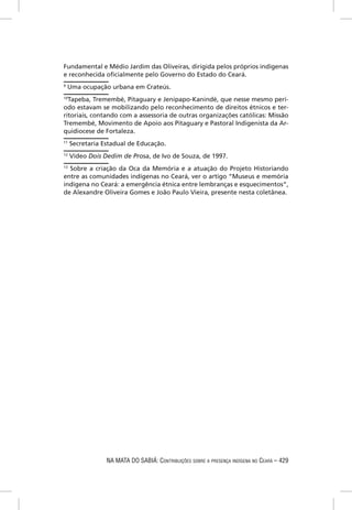 Fundamental e Médio Jardim das Oliveiras, dirigida pelos próprios indígenas
e reconhecida oﬁcialmente pelo Governo do Estado do Ceará.
9
    Uma ocupação urbana em Crateús.
10
  Tapeba, Tremembé, Pitaguary e Jenipapo-Kanindé, que nesse mesmo perí-
odo estavam se mobilizando pelo reconhecimento de direitos étnicos e ter-
ritoriais, contando com a assessoria de outras organizações católicas: Missão
Tremembé, Movimento de Apoio aos Pitaguary e Pastoral Indigenista da Ar-
quidiocese de Fortaleza.
11
     Secretaria Estadual de Educação.
12
     Vídeo Dois Dedim de Prosa, de Ivo de Souza, de 1997.
13
   Sobre a criação da Oca da Memória e a atuação do Projeto Historiando
entre as comunidades indígenas no Ceará, ver o artigo “Museus e memória
indígena no Ceará: a emergência étnica entre lembranças e esquecimentos”,
de Alexandre Oliveira Gomes e João Paulo Vieira, presente nesta coletânea.




                 NA MATA DO SABIÁ: CONTRIBUIÇÕES SOBRE A PRESENÇA INDÍGENA NO CEARÁ – 429
 