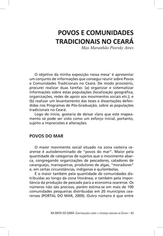 POVOS E COMUNIDADES
                TRADICIONAIS NO CEARÁ
                                      Max Maranhão Piorsky Aires




   O objetivo da minha exposição nessa mesa1 é apresentar
um conjunto de informações que consegui reunir sobre Povos
e Comunidades Tradicionais no Ceará. De modo provisório,
procurei realizar duas tarefas: (a) organizar e sistematizar
informações sobre estas populações (localização geográﬁca,
organizações, redes de apoio aos movimentos sociais etc.); e
(b) realizar um levantamento das teses e dissertações defen-
didas nos Programas de Pós-Graduação, sobre as populações
tradicionais no Ceará.
   Logo de início, gostaria de deixar claro que este mapea-
mento só pode ser visto como um esforço inicial, portanto,
sujeito a imprecisões e alterações.


POVOS DO MAR

    O maior movimento social situado na zona costeira ce-
arense é autodenominado de “povos do mar”. Maior pela
quantidade de categorias de sujeitos que o movimento abar-
ca, congregando organizações de pescadores, catadores de
caranguejo, marisqueiras, produtores de algas, “moradores”
e, em certas circunstâncias, indígenas e quilombolas.
    É o maior também pela quantidade de comunidades dis-
tribuídas ao longo da zona litorânea, e também pela impor-
tância da produção de pescado para a economia cearense. Os
números não são precisos, porém estima-se em mais de 100
comunidades pesqueiras distribuídas em 20 municípios cea-
renses (PORTAL DO MAR, 2009). Outro número é que entre



            NA MATA DO SABIÁ: CONTRIBUIÇÕES SOBRE A PRESENÇA INDÍGENA NO CEARÁ – 43
 