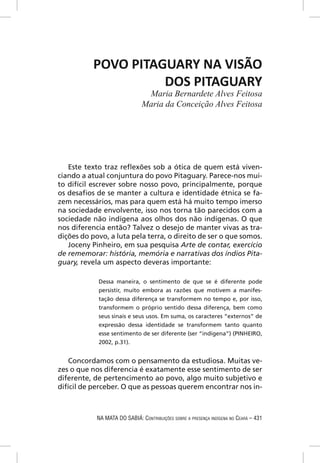 POVO PITAGUARY NA VISÃO
                     DOS PITAGUARY
                                Maria Bernardete Alves Feitosa
                               Maria da Conceição Alves Feitosa




   Este texto traz reﬂexões sob a ótica de quem está viven-
ciando a atual conjuntura do povo Pitaguary. Parece-nos mui-
to difícil escrever sobre nosso povo, principalmente, porque
os desaﬁos de se manter a cultura e identidade étnica se fa-
zem necessários, mas para quem está há muito tempo imerso
na sociedade envolvente, isso nos torna tão parecidos com a
sociedade não indígena aos olhos dos não indígenas. O que
nos diferencia então? Talvez o desejo de manter vivas as tra-
dições do povo, a luta pela terra, o direito de ser o que somos.
   Joceny Pinheiro, em sua pesquisa Arte de contar, exercício
de rememorar: história, memória e narrativas dos índios Pita-
guary, revela um aspecto deveras importante:

            Dessa maneira, o sentimento de que se é diferente pode
            persistir, muito embora as razões que motivem a manifes-
            tação dessa diferença se transformem no tempo e, por isso,
            transformem o próprio sentido dessa diferença, bem como
            seus sinais e seus usos. Em suma, os caracteres “externos” de
            expressão dessa identidade se transformem tanto quanto
            esse sentimento de ser diferente (ser “indígena”) (PINHEIRO,
            2002, p.31).


    Concordamos com o pensamento da estudiosa. Muitas ve-
zes o que nos diferencia é exatamente esse sentimento de ser
diferente, de pertencimento ao povo, algo muito subjetivo e
difícil de perceber. O que as pessoas querem encontrar nos in-



            NA MATA DO SABIÁ: CONTRIBUIÇÕES SOBRE A PRESENÇA INDÍGENA NO CEARÁ – 431
 
