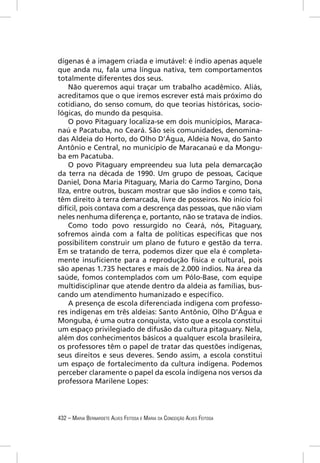 dígenas é a imagem criada e imutável: é índio apenas aquele
que anda nu, fala uma língua nativa, tem comportamentos
totalmente diferentes dos seus.
    Não queremos aqui traçar um trabalho acadêmico. Aliás,
acreditamos que o que iremos escrever está mais próximo do
cotidiano, do senso comum, do que teorias históricas, socio-
lógicas, do mundo da pesquisa.
    O povo Pitaguary localiza-se em dois municípios, Maraca-
naú e Pacatuba, no Ceará. São seis comunidades, denomina-
das Aldeia do Horto, do Olho D’Água, Aldeia Nova, do Santo
Antônio e Central, no município de Maracanaú e da Mongu-
ba em Pacatuba.
    O povo Pitaguary empreendeu sua luta pela demarcação
da terra na década de 1990. Um grupo de pessoas, Cacique
Daniel, Dona Maria Pitaguary, Maria do Carmo Targino, Dona
Ilza, entre outros, buscam mostrar que são índios e como tais,
têm direito à terra demarcada, livre de posseiros. No início foi
difícil, pois contava com a descrença das pessoas, que não viam
neles nenhuma diferença e, portanto, não se tratava de índios.
    Como todo povo ressurgido no Ceará, nós, Pitaguary,
sofremos ainda com a falta de políticas especíﬁcas que nos
possibilitem construir um plano de futuro e gestão da terra.
Em se tratando de terra, podemos dizer que ela é completa-
mente insuﬁciente para a reprodução física e cultural, pois
são apenas 1.735 hectares e mais de 2.000 índios. Na área da
saúde, fomos contemplados com um Pólo-Base, com equipe
multidisciplinar que atende dentro da aldeia as famílias, bus-
cando um atendimento humanizado e especíﬁco.
    A presença de escola diferenciada indígena com professo-
res indígenas em três aldeias: Santo Antônio, Olho D’Água e
Monguba, é uma outra conquista, visto que a escola constitui
um espaço privilegiado de difusão da cultura pitaguary. Nela,
além dos conhecimentos básicos a qualquer escola brasileira,
os professores têm o papel de tratar das questões indígenas,
seus direitos e seus deveres. Sendo assim, a escola constitui
um espaço de fortalecimento da cultura indígena. Podemos
perceber claramente o papel da escola indígena nos versos da
professora Marilene Lopes:




432 – MARIA BERNARDETE ALVES FEITOSA E MARIA DA CONCEIÇÃO ALVES FEITOSA
 