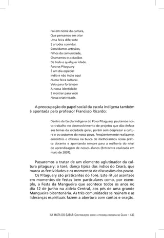 Foi em nome da cultura,
            Que pensamos em criar
            Uma feira diferente
            E a todos convidar.
            Convidamos artesãos,
            Filhos da comunidade,
            Chamamos os cidadãos
            De toda e qualquer idade.
            Para os Pitaguary
            É um dia especial
            Índio e não índio aqui
            Numa feira cultural.
            Veio para fortalecer
            A nossa identidade
            E mostrar para você
            Nossa criatividade.


   A preocupação do papel social da escola indígena também
é apontada pelo professor Francisco Ricardo:

            Dentro da Escola Indígena do Povo Pitaguary, pautamos nos-
            so trabalho no desenvolvimento de projetos que dão ênfase
            aos temas da sociedade geral, porém sem desprezar a cultu-
            ra e os costumes do nosso povo. Freqüentemente realizamos
            encontros e oﬁcinas na busca de melhorarmos nossa práti-
            ca docente e apontando sempre para a melhoria do nível
            de aprendizagem de nossos alunos (Entrevista realizada em
            maio de 2007).


   Passaremos a tratar de um elemento aglutinador da cul-
tura pitaguary: o toré, dança típica dos índios do Ceará, que
marca as festividades e os momentos de discussões dos povos.
   Os Pitaguary são praticantes do Toré. Este ritual acontece
em momentos de festas bem particulares como, por exem-
plo, a Festa da Mangueira que acontece todos os anos no
dia 12 de junho na aldeia Central, aos pés de uma grande
Mangueira bicentenária. As três comunidades se reúnem e as
lideranças espirituais fazem a abertura com cantos e oração.



           NA MATA DO SABIÁ: CONTRIBUIÇÕES SOBRE A PRESENÇA INDÍGENA NO CEARÁ – 433
 
