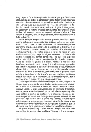 Logo após é facultada a palavra às lideranças que fazem um
discurso mais político e agradecem por estarem reunidos mais
um ano. Nesses momentos, parceiros, entidades, lideranças
de outros povos que ajudaram na luta, são convidados a fa-
lar. Terminado esse momento, todos se dirigem à mangueira,
se ajoelham e fazem orações particulares. Segundo os mais
velhos, há momentos que a mangueira chega a “chorar”. Ao
ﬁnal das orações, todos dançam o Toré, como reaﬁrmação da
luta indígena.
    Hoje, tal qual no passado, temos grandes desaﬁos. O pri-
meiro deles é a manutenção das práticas culturais que mar-
cam o nosso povo. Os mais velhos não são eternos e quando
partirem levarão com eles toda a sabedoria, a história, e se
não ﬁzermos o quanto antes um trabalho sério de resgate
e documentação de relatos esclarecedores de nossa origem
e de nossa história, daqui há alguns anos não teremos mais
como recuperá-los. Temos consciência de que esse aspecto
é importantíssimo para a manutenção da história do povo.
Cabe às lideranças jovens e à escola, realizar o registro das
histórias, lendas do nosso povo. O trabalho dos pesquisado-
res tem nos revelado o quanto é necessário a documentação
desses fatos. Estamos imersos em uma sociedade da comu-
nicação, da mídia eletrônica, portanto, não é possível ﬁcar
alheio a tudo isso, e não transformar em registros escritos a
história de lutas, de massacres e das conquistas do povo, seria
negligenciar o momento que estamos vivendo.
    Após o período inicial de identiﬁcação da terra, do povo se
ﬁrmar e ser reconhecido pelos órgãos governamentais, proces-
so de identiﬁcação da terra, vem a parte mais delicada, manter
o povo unido, já que as divergências, as opiniões diferentes,
muitas vezes não são bem vistas, principalmente por aqueles
que detêm o poder. Os professores e algumas lideranças jo-
vens despontam com um novo jeito de pensar o conduzir do
processo. Apontamos aqui o grupo Yby Porang, composto por
adolescentes e crianças que mostram através da dança e do
canto o orgulho de ser Pitaguary. São jovens lideranças que já
demonstram toda uma preocupação com a cultura pitaguary.
    O grupo Yby Porang – Terra Bonita – surgiu em 2003 com
o objetivo de manter viva a cultura Pitaguary. É formado por


434 – MARIA BERNARDETE ALVES FEITOSA E MARIA DA CONCEIÇÃO ALVES FEITOSA
 