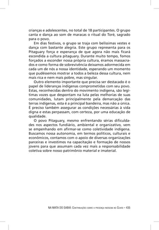 crianças e adolescentes, no total de 18 participantes. O grupo
canta e dança ao som de maracas o ritual do Toré, sagrado
para o povo.
    Em dias festivos, o grupo se traja com belíssimas vestes e
dança com bastante alegria. Este grupo representa para os
Pitaguary força e esperança de que agora não mais ﬁcará
escondida a cultura pitaguary. Durante muito tempo, fomos
forçados a esconder nossa própria cultura, éramos massacra-
dos e como forma de sobrevivência deixamos adormecida em
cada um de nós a nossa identidade, esperando um momento
que pudéssemos mostrar a todos a beleza dessa cultura, nem
mais rica e nem mais pobre, mas singular.
    Outro elemento importante que precisa ser destacado é o
papel de lideranças indígenas comprometidas com seu povo.
Estas, reconhecidas dentro do movimento indígena, são legí-
timas vozes que despontam na luta pelas melhorias de suas
comunidades, lutam principalmente pela demarcação das
terras indígenas, esta é a principal bandeira, mas não a única.
É preciso também assegurar as condições necessárias à vida
digna e estas perpassam, com certeza, por uma educação de
qualidade.
    O povo Pitaguary, mesmo enfrentando sérias diﬁculda-
des nos aspectos fundiário, ambiental e organizativo, vem
se empenhando em aﬁrmar-se como coletividade indígena.
Buscamos nossa autonomia, em termos políticos, culturais e
econômicos, contamos com o apoio de diversas organizações
parceiras e investimos na capacitação e formação de nossos
jovens para que assumam cada vez mais a responsabilidade
coletiva sobre nosso patrimônio material e imaterial.




            NA MATA DO SABIÁ: CONTRIBUIÇÕES SOBRE A PRESENÇA INDÍGENA NO CEARÁ – 435
 