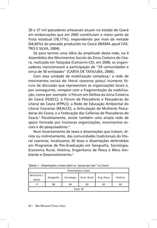 30 e 37 mil pescadores artesanais atuam no estado do Ceará
em embarcações que em 2002 constituiam a maior parte da
frota estadual (78,17%), respondendo por mais da metade
(64,66%) do pescado produzido no Ceará (IBAMA apud CAS-
TRO E SILVA, 2004).
    Só para termos uma idéia da amplitude desta rede, na II
Assembléia dos Movimentos Sociais da Zona Costeira do Cea-
rá, realizada em Tatajuba (Camocim-CE), em 2006, os organi-
zadores mencionaram a participação de “29 comunidades e
cerca de 50 entidades” (CARTA DE TATAJUBA, 2006).
    Com essa unidade de mobilização complexa,2 a rede de
movimentos sociais do litoral cearense possui inúmeros fó-
runs de discussão que representam as organizações locais e,
por conseguinte, rompem com a fragmentação da mobiliza-
ção, como por exemplo: o Fórum em Defesa da Zona Costeira
do Ceará (FDZCC); o Fórum de Pescadores e Pescadoras do
Litoral do Ceará (FPPLC); a Rede de Educação Ambiental do
Litoral Cearense (REALCE); a Articulação de Mulheres Pesca-
doras do Ceará; e a Federação das Colônias de Pescadores do
Ceará.3 Paralelamente, existe também uma ampla rede de
apoio formada por inúmeras organizações, movimentos so-
ciais e de pesquisadores.4
    Num levantamento de teses e dissertações que tratam, di-
reta ou indiretamente, das comunidades tradicionais do lito-
ral cearense, localizamos 30 teses e dissertações defendidas
em Programas de Pós-Graduação em Geograﬁa, Sociologia,
Economia Rural, História, Engenharia de Pesca e Meio Am-
biente e Desenvolvimento.5


Tabela 1 – Dissertações e teses sobre os “povos do mar” no Ceará.
                                  Dissertações e teses
 Multidisci-
                Geograﬁa     Sociologia       Econ. Rural   Eng. Pesca   História
    plinar
     11            08              04               03         02          02
                                        Total: 30




44 – MAX MARANHÃO PIORSKY AIRES
 