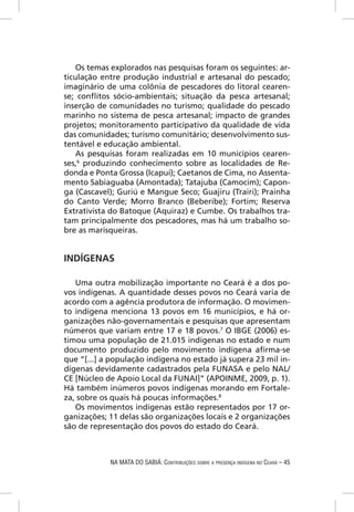 Os temas explorados nas pesquisas foram os seguintes: ar-
ticulação entre produção industrial e artesanal do pescado;
imaginário de uma colônia de pescadores do litoral cearen-
se; conﬂitos sócio-ambientais; situação da pesca artesanal;
inserção de comunidades no turismo; qualidade do pescado
marinho no sistema de pesca artesanal; impacto de grandes
projetos; monitoramento participativo da qualidade de vida
das comunidades; turismo comunitário; desenvolvimento sus-
tentável e educação ambiental.
    As pesquisas foram realizadas em 10 municípios cearen-
ses,6 produzindo conhecimento sobre as localidades de Re-
donda e Ponta Grossa (Icapuí); Caetanos de Cima, no Assenta-
mento Sabiaguaba (Amontada); Tatajuba (Camocim); Capon-
ga (Cascavel); Guriú e Mangue Seco; Guajiru (Trairi); Prainha
do Canto Verde; Morro Branco (Beberibe); Fortim; Reserva
Extrativista do Batoque (Aquiraz) e Cumbe. Os trabalhos tra-
tam principalmente dos pescadores, mas há um trabalho so-
bre as marisqueiras.


INDÍGENAS

   Uma outra mobilização importante no Ceará é a dos po-
vos indígenas. A quantidade desses povos no Ceará varia de
acordo com a agência produtora de informação. O movimen-
to indígena menciona 13 povos em 16 municípios, e há or-
ganizações não-governamentais e pesquisas que apresentam
números que variam entre 17 e 18 povos.7 O IBGE (2006) es-
timou uma população de 21.015 indígenas no estado e num
documento produzido pelo movimento indígena aﬁrma-se
que “[...] a população indígena no estado já supera 23 mil in-
dígenas devidamente cadastrados pela FUNASA e pelo NAL/
CE [Núcleo de Apoio Local da FUNAI]” (APOINME, 2009, p. 1).
Há também inúmeros povos indígenas morando em Fortale-
za, sobre os quais há poucas informações.8
   Os movimentos indígenas estão representados por 17 or-
ganizações; 11 delas são organizações locais e 2 organizações
são de representação dos povos do estado do Ceará.



            NA MATA DO SABIÁ: CONTRIBUIÇÕES SOBRE A PRESENÇA INDÍGENA NO CEARÁ – 45
 