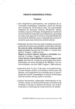 PROJETO EMERGÊNCIA ÉTNICA

                              Produtos

●   Seis diagnósticos participativos, com propostas de es-
    truturação museológica, realizados a partir de oﬁcinas
    com duração de 16 horas/aula cada, nas comunidades
    indígenas de Pacatuba, Itarema, Monsenhor Tabosa,
    Aratuba, Caucaia e Poranga. Os diagnósticos resultaram
    em seis relatórios ilustrados com fotograﬁas e gravações
    em vídeo, que apontam os limites e as possibilidades dos
    memoriais já existentes, para o emprego dos recursos ﬁ-
    nanceiros que esses memoriais venham solicitar.

●   Publicação de três livros que serão entregues aos partici-
    pantes do seminário para subsidiar as discussões. São eles:
    Na mata do sabiá: contribuições sobre a presença indí-
    gena no Ceará. Reunião de 18 artigos e 1 ensaio foto-
    gráﬁco. Tiragem: 1.000 volumes.
    Negros no Ceará: história, memória e etnicidade. Reu-
    nião de 11 artigos. Tiragem: 1000 volumes.
    Traços étnicos: espacialidades e culturas negras e indí-
    genas. Reunião de artigos do pesquisador Alex Ratts,
    publicados em vários periódicos do IMOPEC e de ou-
    tras entidades, nos anos 1990. Tiragem: 1.000 volumes.

● Seminário.    Dias 15, 16 e 17 de maio, no Condomínio Es-
    piritual Uirapuru (CEU), em Fortaleza. Evento para 120
    pessoas, com pagamento de translado para os partici-
    pantes do interior, hospedagem no local e alimentação
    (café da manhã, almoço, jantar e lanches).

●   Quatro documentos, elaborados coletivamente no Se-
    minário, sendo um exclusivamente para a Prefeitura de
    Fortaleza e três para o Governo do Ceará, com as dire-
    trizes para a construção de museus étnicos no estado.




          NA MATA DO SABIÁ: CONTRIBUIÇÕES SOBRE A PRESENÇA INDÍGENA NO CEARÁ – 453
 