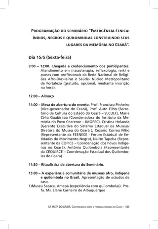 PROGRAMAÇÃO DO SEMINÁRIO “EMERGÊNCIA ÉTNICA:
  ÍNDIOS, NEGROS E QUILOMBOLAS CONSTRUINDO SEUS
                   LUGARES DA MEMÓRIA NO CEARÁ”.

Dia 15/5 (Sexta-feira)
9:00 – 12:00. Chegada e credenciamento dos participantes.
       Atendimento em massoterapia, reﬂexologia, reiki e
       passes com proﬁssionais da Rede Nacional de Religi-
       ões Afro-Brasileiras e Saúde- Núcleo Metropolitano
       de Fortaleza (gratuito, opcional, mediante inscrição
       na hora).

12:00 – Almoço

14:00 – Mesa de abertura do evento. Prof. Francisco Pinheiro
       (Vice-governador do Ceará), Prof. Auto Filho (Secre-
       tário de Cultura do Estado do Ceará – SECULT), Maria
       Célia Guabiraba (Coordenadora do Instituto da Me-
       mória do Povo Cearense – IMOPEC), Cristina Holanda
       (Gerente Executiva do Sistema Estadual de Museus/
       Diretora do Museu do Ceará ), Cezario Correa Filho
       (Representante da FEENECE - Fórum Estadual de En-
       tidades do Movimento Negro), Nailto Tapeba (Repre-
       sentante da COPICE – Coordenação dos Povos Indíge-
       nas no Ceará), Antônio Quilombola (Representante
       da CEQUIRCE – Coordenação Estadual dos Quilombo-
       las do Ceará)

14:30 – Ritualística de abertura do Seminário.

15:00 – A experiência comunitária de museus afro, indígena
       e quilombola no Brasil. Apresentação de estudos de
       caso.
1)Museu Sacaca, Amapá (experiência com quilombolas). Pro-
       fa. Ms. Elane Carneiro de Albuquerque



           NA MATA DO SABIÁ: CONTRIBUIÇÕES SOBRE A PRESENÇA INDÍGENA NO CEARÁ – 455
 