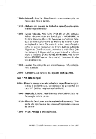15:00 – Intervalo. Lanche. Atendimento em massoterapia, re-
       ﬂexologia, reiki e passes.

15:30 – Debate nos grupos de trabalho especíﬁcos (negros,
       índios e quilombolas)

18:00 – Mesa redonda. Alex Ratts (Prof. Dr. UFGO), Estevão
       Palitot (Doutorando em Sociologia - UFCG/UFPB) e
       Cristina Holanda (Gerente Executiva do Sistema Esta-
       dual de Museus/Diretora do Museu do Ceará). Apre-
       sentação dos livros Na mata do sabiá: contribuições
       sobre os povos indígenas no Ceará (vários autores);
       Negros no Ceará: história, memória e etnicidade (vá-
       rios autores) e Traços étnicos: espacialidade e culturas
       negra e indígena (Alex Ratts). Mediador: João Paulo
       Vieira (IPHAN/Projeto Historiando). Lançamento das
       três publicações.

19:00 – Jantar. Atendimento em massoterapia, reﬂexologia,
       reiki e passes.

20:00 – Apresentação cultural dos grupos participantes.

Dia 17/5 (Domingo)

8:00 – Plenária dos grupos de trabalhos especíﬁcos (negros,
       índios e quilombolas). Deliberação de propostas de
       cada GT (índios, negros e quilombolas).

10:00 – Intervalo. Lanche. Atendimento em massoterapia, re-
       ﬂexologia, reiki e passes.

10:30 – Plenária Geral para a elaboração do documento “Pro-
        posta de construção dos museus/memoriais étnicos
        do Ceará”

12:00 – 14:00. Almoço e encerramento.




            NA MATA DO SABIÁ: CONTRIBUIÇÕES SOBRE A PRESENÇA INDÍGENA NO CEARÁ – 457
 