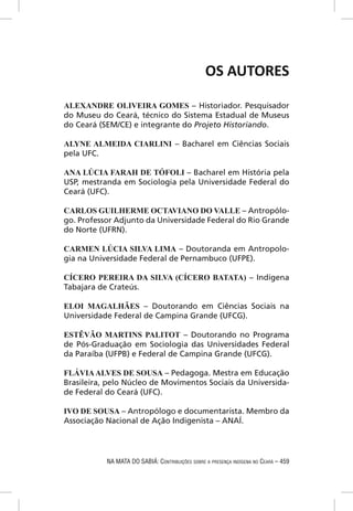 OS AUTORES

ALEXANDRE OLIVEIRA GOMES – Historiador. Pesquisador
do Museu do Ceará, técnico do Sistema Estadual de Museus
do Ceará (SEM/CE) e integrante do Projeto Historiando.

ALYNE ALMEIDA CIARLINI – Bacharel em Ciências Sociais
pela UFC.

ANA LÚCIA FARAH DE TÓFOLI – Bacharel em História pela
USP, mestranda em Sociologia pela Universidade Federal do
Ceará (UFC).

CARLOS GUILHERME OCTAVIANO DO VALLE – Antropólo-
go. Professor Adjunto da Universidade Federal do Rio Grande
do Norte (UFRN).

CARMEN LÚCIA SILVA LIMA – Doutoranda em Antropolo-
gia na Universidade Federal de Pernambuco (UFPE).

CÍCERO PEREIRA DA SILVA (CÍCERO BATATA) – Indígena
Tabajara de Crateús.

ELOI MAGALHÃES – Doutorando em Ciências Sociais na
Universidade Federal de Campina Grande (UFCG).

ESTÊVÃO MARTINS PALITOT – Doutorando no Programa
de Pós-Graduação em Sociologia das Universidades Federal
da Paraíba (UFPB) e Federal de Campina Grande (UFCG).

FLÁVIA ALVES DE SOUSA – Pedagoga. Mestra em Educação
Brasileira, pelo Núcleo de Movimentos Sociais da Universida-
de Federal do Ceará (UFC).

IVO DE SOUSA – Antropólogo e documentarista. Membro da
Associação Nacional de Ação Indigenista – ANAÍ.




           NA MATA DO SABIÁ: CONTRIBUIÇÕES SOBRE A PRESENÇA INDÍGENA NO CEARÁ – 459
 