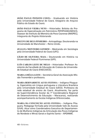 JOÃO PAULO PEIXOTO COSTA - Graduando em História
pela Universidade Federal do Ceará. Estagiário do Arquivo
Público do Estado do Ceará.

JOÃO PAULO VIEIRA NETO – Historiador. Bolsista do Pro-
grama de Especialização em Patrimônio PEP/IPHAN/UNESCO,
Assessor do Instituto da Memória do Povo Cearense (IMOPEC),
integrante do Projeto Historiando

JOCENY DE DEUS PINHEIRO – Antropóloga. Doutoranda na
Universidade de Manchester – Reino Unido.

JULIANA MONTEIRO GONDIM – Mestranda em Sociologia
pela Universidade Federal do Ceará (UFC).

LÍGIO DE OLIVEIRA MAIA – Doutorando em História na
Universidade Federal Fluminense (UFF).

LUÍS CARLOS LEITE DE MELO – Historiador. Professor As-
sistente da Faculdade de Educação de Crateús da Universida-
de Estadual do Ceará (FAEC/UECE).

MARIA AMÉLIA LEITE – Secretária-Geral da Associação Mis-
são Tremembé e professora.

MARIA BERNARDETE ALVES FEITOSA – Indígena Pitagua-
ry. Especialista em Língua portuguesa e Literatura Brasileira
pela Universidade Estadual do Ceará (UECE). Professora da
rede estadual de ensino do Ceará. Atualmente, faz parte
da Superintendência Escolar da 1ª Coordenadoria Regional
de Desenvolvimento da Educação – Maracanaú, realizando
acompanhamento às Escolas Indígenas Diferenciadas.

MARIA DA CONCEIÇÃO ALVES FEITOSA – Indígena Pita-
guary. Pedagoga formada pela Universidade Vale do Acaraú
(UVA). Atua como Coordenadora Executiva do Departamen-
to de Mulheres Indígenas da Articulação dos Povos Indígenas
do Nordeste e Minas Gerais e Espírito Santo – APOINME.




460 – OS AUTORES
 