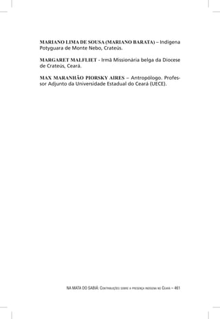 MARIANO LIMA DE SOUSA (MARIANO BARATA) – Indígena
Potyguara de Monte Nebo, Crateús.

MARGARET MALFLIET - Irmã Missionária belga da Diocese
de Crateús, Ceará.

MAX MARANHÃO PIORSKY AIRES – Antropólogo. Profes-
sor Adjunto da Universidade Estadual do Ceará (UECE).




          NA MATA DO SABIÁ: CONTRIBUIÇÕES SOBRE A PRESENÇA INDÍGENA NO CEARÁ – 461
 