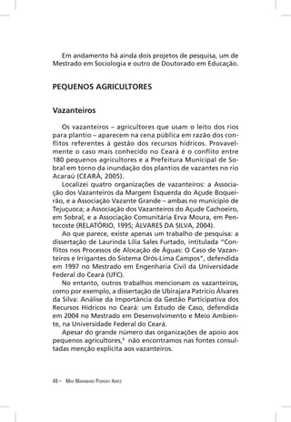 Em andamento há ainda dois projetos de pesquisa, um de
Mestrado em Sociologia e outro de Doutorado em Educação.


PEQUENOS AGRICULTORES


Vazanteiros

    Os vazanteiros – agricultores que usam o leito dos rios
para plantio – aparecem na cena pública em razão dos con-
ﬂitos referentes à gestão dos recursos hídricos. Provavel-
mente o caso mais conhecido no Ceará é o conﬂito entre
180 pequenos agricultores e a Prefeitura Municipal de So-
bral em torno da inundação dos plantios de vazantes no rio
Acaraú (CEARÁ, 2005).
    Localizei quatro organizações de vazanteiros: a Associa-
ção dos Vazanteiros da Margem Esquerda do Açude Boquei-
rão, e a Associação Vazante Grande – ambas no município de
Tejuçuoca; a Associação dos Vazanteiros do Açude Cachoeiro,
em Sobral, e a Associação Comunitária Erva Moura, em Pen-
tecoste (RELATÓRIO, 1995; ÁLVARES DA SILVA, 2004).
    Ao que parece, existe apenas um trabalho de pesquisa: a
dissertação de Laurinda Lília Sales Furtado, intitulada “Con-
ﬂitos nos Processos de Alocação de Águas: O Caso de Vazan-
teiros e Irrigantes do Sistema Orós-Lima Campos”, defendida
em 1997 no Mestrado em Engenharia Civil da Universidade
Federal do Ceará (UFC).
    No entanto, outros trabalhos mencionam os vazanteiros,
como por exemplo, a dissertação de Ubirajara Patrício Álvares
da Silva: Análise da Importância da Gestão Participativa dos
Recursos Hídricos no Ceará: um Estudo de Caso, defendida
em 2004 no Mestrado em Desenvolvimento e Meio Ambien-
te, na Universidade Federal do Ceará.
    Apesar do grande número das organizações de apoio aos
pequenos agricultores,9 não encontramos nas fontes consul-
tadas menção explícita aos vazanteiros.



48 – MAX MARANHÃO PIORSKY AIRES
 