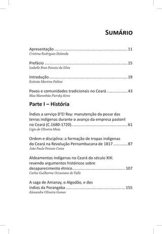 SUMÁRIO

Apresentação .................................................................. 11
Cristina Rodrigues Holanda

Prefácio ........................................................................... 15
Isabelle Braz Peixoto da Silva

Introdução ....................................................................... 19
Estêvão Martins Palitot

Povos e comunidades tradicionais no Ceará ................... 43
Max Maranhão Piorsky Aires

Parte I – História
Índios a serviço D’El Rey: manutenção da posse das
terras indígenas durante o avanço da empresa pastoril
no Ceará (C.1680-1720)................................................... 61
Lígio de Oliveira Maia

Ordem e disciplina: a formação de tropas indígenas
do Ceará na Revolução Pernambucana de 1817 ............. 87
João Paulo Peixoto Costa

Aldeamentos indígenas no Ceará do século XIX:
revendo argumentos históricos sobre
desaparecimento étnico ................................................107
Carlos Guilherme Octaviano do Valle

A saga de Amanay, o Algodão, e dos
índios da Porangaba ......................................................155
Alexandre Oliveira Gomes
 