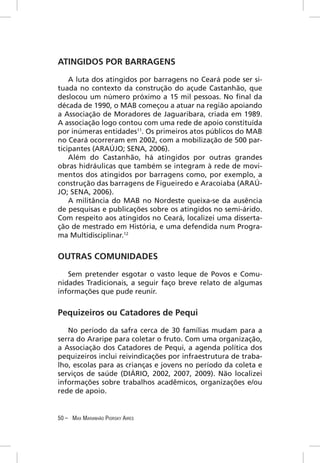 ATINGIDOS POR BARRAGENS

    A luta dos atingidos por barragens no Ceará pode ser si-
tuada no contexto da construção do açude Castanhão, que
deslocou um número próximo a 15 mil pessoas. No ﬁnal da
década de 1990, o MAB começou a atuar na região apoiando
a Associação de Moradores de Jaguaribara, criada em 1989.
A associação logo contou com uma rede de apoio constituída
por inúmeras entidades11. Os primeiros atos públicos do MAB
no Ceará ocorreram em 2002, com a mobilização de 500 par-
ticipantes (ARAÚJO; SENA, 2006).
    Além do Castanhão, há atingidos por outras grandes
obras hidráulicas que também se integram à rede de movi-
mentos dos atingidos por barragens como, por exemplo, a
construção das barragens de Figueiredo e Aracoiaba (ARAÚ-
JO; SENA, 2006).
    A militância do MAB no Nordeste queixa-se da ausência
de pesquisas e publicações sobre os atingidos no semi-árido.
Com respeito aos atingidos no Ceará, localizei uma disserta-
ção de mestrado em História, e uma defendida num Progra-
ma Multidisciplinar.12


OUTRAS COMUNIDADES
   Sem pretender esgotar o vasto leque de Povos e Comu-
nidades Tradicionais, a seguir faço breve relato de algumas
informações que pude reunir.


Pequizeiros ou Catadores de Pequi

   No período da safra cerca de 30 famílias mudam para a
serra do Araripe para coletar o fruto. Com uma organização,
a Associação dos Catadores de Pequi, a agenda política dos
pequizeiros inclui reivindicações por infraestrutura de traba-
lho, escolas para as crianças e jovens no período da coleta e
serviços de saúde (DIÁRIO, 2002, 2007, 2009). Não localizei
informações sobre trabalhos acadêmicos, organizações e/ou
rede de apoio.


50 – MAX MARANHÃO PIORSKY AIRES
 
