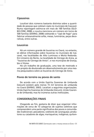 Cipozeiros

   Localizei dois números bastante distintos sobre a quanti-
dade de pessoas que coletam cipós no município de Cascavel.
Numa reportagem estima-se em mais de 100 famílias (GLO-
BO.COM, 2008), e noutra menciona um número em torno de
500 famílias (DIÁRIO, 2008) coletando o “cipó de fogo” para
fabricar artesanalmente sofás, mesas, luminárias, peças deco-
rativas, entre outras.


Louceiras

   Há um número grande de louceiras no Ceará, no entanto,
só obtive informações sobre louceiras no município de Cas-
cavel, nas localidades de Alto Luminoso e Moita Redonda.
Em Limoeiro do Norte, na localidade de Córrego de Areia, as
“louceiras do Córrego de Areia”, e nos municípios de Granja,
Ipu e Viçosa.
   Há um trabalho de graduação, uma tese de mestrado e
um projeto de doutorado em desenvolvimento por uma mes-
ma pesquisadora sobre as louceiras do Córrego de Areia.


Povos de terreiro ou povos de santo
   De acordo com a União Espírita Cearense de Umbanda
(Uecum) existem pelo menos 15 mil terreiros de umbanda
no Ceará (DIÁRIO, 2003). Localizei a seguintes organizações:
União Espírita Cearense de Umbanda (Uecum), União Cearen-
se de Umbanda; mas há inúmeras outras instituições.


CONSIDERAÇÕES FINAIS

   Chegando ao ﬁm, gostaria de dizer que organizei infor-
mações de cerca de 13 categorias de sujeitos coletivos que
compreendem uma parte signiﬁcativa dos povos e comunida-
des tradicionais: pescadores; coletores de caranguejo; produ-
tores ou catadores de algas; marisqueiras; indígenas; quilom-



            NA MATA DO SABIÁ: CONTRIBUIÇÕES SOBRE A PRESENÇA INDÍGENA NO CEARÁ – 51
 