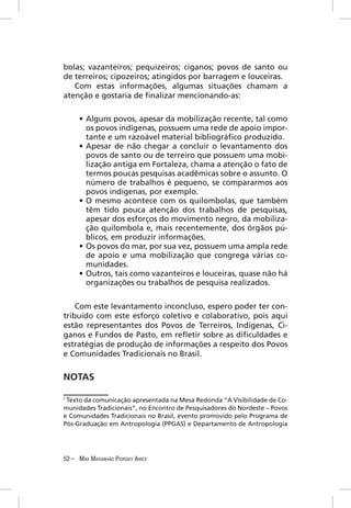 bolas; vazanteiros; pequizeiros; ciganos; povos de santo ou
de terreiros; cipozeiros; atingidos por barragem e louceiras.
   Com estas informações, algumas situações chamam a
atenção e gostaria de ﬁnalizar mencionando-as:

     • Alguns povos, apesar da mobilização recente, tal como
       os povos indígenas, possuem uma rede de apoio impor-
       tante e um razoável material bibliográﬁco produzido.
     • Apesar de não chegar a concluir o levantamento dos
       povos de santo ou de terreiro que possuem uma mobi-
       lização antiga em Fortaleza, chama a atenção o fato de
       termos poucas pesquisas acadêmicas sobre o assunto. O
       número de trabalhos é pequeno, se compararmos aos
       povos indígenas, por exemplo.
     • O mesmo acontece com os quilombolas, que também
       têm tido pouca atenção dos trabalhos de pesquisas,
       apesar dos esforços do movimento negro, da mobiliza-
       ção quilombola e, mais recentemente, dos órgãos pú-
       blicos, em produzir informações.
     • Os povos do mar, por sua vez, possuem uma ampla rede
       de apoio e uma mobilização que congrega várias co-
       munidades.
     • Outros, tais como vazanteiros e louceiras, quase não há
       organizações ou trabalhos de pesquisa realizados.


    Com este levantamento inconcluso, espero poder ter con-
tribuído com este esforço coletivo e colaborativo, pois aqui
estão representantes dos Povos de Terreiros, Indígenas, Ci-
ganos e Fundos de Pasto, em reﬂetir sobre as diﬁculdades e
estratégias de produção de informações a respeito dos Povos
e Comunidades Tradicionais no Brasil.


NOTAS

1
 Texto da comunicação apresentada na Mesa Redonda “A Visibilidade de Co-
munidades Tradicionais”, no Encontro de Pesquisadores do Nordeste – Povos
e Comunidades Tradicionais no Brasil, evento promovido pelo Programa de
Pós-Graduação em Antropologia (PPGAS) e Departamento de Antropologia




52 – MAX MARANHÃO PIORSKY AIRES
 