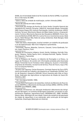(DAN), da Universidade Federal do Rio Grande do Norte (UFRN), no período
de 2 a 4 de março de 2009.
2
    Sobre a idéia de unidade de mobilização, conferir Almeida (2006).
3
    Reúne 60 colônias em todo o Estado.
4
  Associação dos Amigos da Prainha do Canto Verde; Conselho Pastoral dos
Pescadores-CE; Instituto Terramar; JANUS-CE; Associação Missão Tremembé;
ONG Caiçara (Icapuí-CE); Instituto Participação, Instituto Ambiental; APECE;
Instituto Terrazul; Movimento Maceió de Mãos Dadas Contra o Empreendi-
mento Turístico; Movimento Nacional dos Pescadores (MONAP); Fórum Cea-
rense de Mulheres (FCM); MST-CE e outros fóruns e movimentos sociais. Rede
Tucum, Rede Mangue Mar, Rede de Justiça Ambiental, Rede Manglar, Rede
Mata Atlântica e outras.
5
 Além das teses e dissertações, localizei também um trabalho de graduação
e um de especialização. Não inclui indígenas e quilombolas.
6
  Amontada, Aquiraz, Beberibe, Camocim, Cascavel, Canoa Quebrada, For-
tim, Icapuí, Paracuru, Trairi.
7
 Relação do movimento indígena: Anacé, Gavião, Kalabaça, Kanindé, Poty-
guara, Tabajara, Tubiba-Tapuia, Kariri, Jenipapo-Kanindé, Tapeba, Tremem-
bé, Pitaguary e Tupinambá.
8
  Há os Potiguara de Paupina, os Caboclos da Parangaba e os Paiacu, na
Lagoa da Precabura. De acordo com informações prestadas pela Associação
Missão Tremembé há em Fortaleza índios Jabaquara, Guarani e Tremembé,
originários de Almofala, nos bairros de Serviluz, Praia do Futuro, Caça e Pes-
ca e no Conjunto Palmeira.
9
  Só para citar algumas: Cáritas Diocesana, Comissão Pastoral da Terra (CPT),
Centro de Estudos do Trabalho e de Assessoria ao Trabalhador (CETRA), Cen-
tro de Pesquisa e Assessoria (ESPLAR), Fórum Cearense pela Vida no Semi-
Árido, Federação dos Agricultores na Agricultura do Estado do Ceará (FE-
TRAECE) e MST.
10
     Ver: Joca (apud XAVIER, 1999).
11
   Grupo Multi-Participativo do Castanhão, Instituto da Memória do Povo Ce-
arense (IMOPEC), o Movimento de Educação de Base (MEB), CÁRITAS, CETRA
(SILVEIRA apud PEROTE, 2006).
12
   ARAÚJO, Christianne E. de. Educação Ambiental e Movimento dos Atingi-
dos por Barragens, no Contexto da Barragem Castanhão: um estudo no reas-
sentamento Alagamar, Jaguaribara-Ceará. PRODEMA-UFC, 2006). SILVEIRA,
Edvanir Maia. Naufrágio de uma cidade: história da resistência da população
da cidade de Jaguaribara à sua submersão, pela construção da barragem
Castanhão. Dissertação (Mestrado em História).




                  NA MATA DO SABIÁ: CONTRIBUIÇÕES SOBRE A PRESENÇA INDÍGENA NO CEARÁ – 53
 