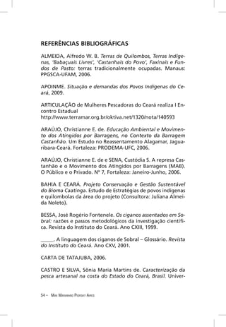 REFERÊNCIAS BIBLIOGRÁFICAS

ALMEIDA, Alfredo W. B. Terras de Quilombos, Terras Indíge-
nas, ‘Babaçuais Livres’, ‘Castanhais do Povo’, Faxinais e Fun-
dos de Pasto: terras tradicionalmente ocupadas. Manaus:
PPGSCA-UFAM, 2006.

APOINME. Situação e demandas dos Povos Indígenas do Ce-
ará, 2009.

ARTICULAÇÃO de Mulheres Pescadoras do Ceará realiza I En-
contro Estadual
http://www.terramar.org.br/oktiva.net/1320/nota/140593

ARAÚJO, Christianne E. de. Educação Ambiental e Movimen-
to dos Atingidos por Barragens, no Contexto da Barragem
Castanhão. Um Estudo no Reassentamento Alagamar, Jagua-
ribara-Ceará. Fortaleza: PRODEMA-UFC, 2006.

ARAÚJO, Christianne E. de e SENA, Custódia S. A represa Cas-
tanhão e o Movimento dos Atingidos por Barragens (MAB).
O Público e o Privado. Nº 7, Fortaleza: Janeiro-Junho, 2006.

BAHIA E CEARÁ. Projeto Conservação e Gestão Sustentável
do Bioma Caatinga. Estudo de Estratégias de povos indígenas
e quilombolas da área do projeto (Consultora: Juliana Almei-
da Noleto).

BESSA, José Rogério Fontenele. Os ciganos assentados em So-
bral: razões e passos metodológicos da investigação cientíﬁ-
ca. Revista do Instituto do Ceará. Ano CXIII, 1999.

_____. A linguagem dos ciganos de Sobral – Glossário. Revista
do Instituto do Ceará. Ano CXV, 2001.

CARTA DE TATAJUBA, 2006.

CASTRO E SILVA, Sônia Maria Martins de. Caracterização da
pesca artesanal na costa do Estado do Ceará, Brasil. Univer-


54 – MAX MARANHÃO PIORSKY AIRES
 