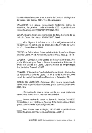 sidade Federal de São Carlos. Centro de Ciências Biológicas e
da Saúde. São Carlos, 2004. Tese (Doutourado)

CATADORES têm pouca escolaridade Fortaleza. Diário do
Nordeste, Terça-feira, 12 de março de 2002. http://diariodo-
nordeste.globo.com/2002/03/12/010026.htm

CEARÁ. Diagnóstico Socioeconômico da Zona Costeira do Es-
tado do Ceará. Fortaleza: SEMACE/UFC, 2005.

_____. Vida Cigana. A inﬂuência da cultura cigana na música,
na política e no cotidiano do Brasil. Enredo. Revista da Cultu-
ra. nº 1, dezembro de 2008.

CENTRO de Cultura Luiz Freire e do Instituto Sumaúma. Mape-
amento Ceará. 1ª ed. Revista Quilombos Hoje, 2008. p. 12-13.

COGERH – Companhia de Gestão de Recursos Hídricos. Pro-
posta Metodológica Para o Gerenciamento dos Sistemas Hí-
dricos no Estado do Ceará. Departamento de Organização
dos Usuários. Fevereiro/2000

CONVITE. 9º Encontro Estadual das Comunidades Quilombo-
las Rurais do Estado do Ceará. 13, 14 e 15 de março de 2009.
Local: Serra do Estevão (Dom Maurício) – Quixadá – CE.

DIÁRIO DO NORDESTE. Catadores têm pouca escolaridade,
12/03/2002 http://diariodonordeste.globo.com/2002/03/12/01
0026.htm

_____. Comunidade cigana sofre perda de seus costumes,
24/07/2005. Jornalista: Cristiane Vasconcelos.

_____. Começa safra do pequi na Serra do Araripe, 24/1/2007
(Reportagem de Elizângela Santos) http://diariodonordeste.
globo.com/materia.asp?codigo=400465

_____. Sem limites para a criação, 19/12/2008 http://diariodo-
nordeste.globo.com/materia.asp?codigo=599513


            NA MATA DO SABIÁ: CONTRIBUIÇÕES SOBRE A PRESENÇA INDÍGENA NO CEARÁ – 55
 