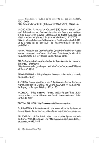 _____. Catadores prevêem safra recorde de pequi em 2009,
12/01/2009
http://diariodonordeste.globo.com/2002/03/12/010026.htm

GLOBO.COM. Artesãos de Cascavel (CE) fazem móveis com
cipó [Moradores de Cascavel, interior do Ceará, aproveitam
o cipó para fazer móveis e decoração de Natal. As peças são
rústicas e bem originais.]. Programa Via Brasil, 23/12/2008
http://video.globo.com/videos/player/noticias/0,,gim940425-
7823-artesaos+de+cascavel+ce+fazem+moveis+com+ci
po,00.html

INCRA. Relação das Comunidades Quilombolas com Processo
Aberto no Incra, no Estado do Ceará. Coordenação Geral de
Regularização de Territórios Quilombolas, 2005.

MDA. Comunidades quilombolas do Ceará perto do reconhe-
cimento, 18/11/2008.
http://www.mda.gov.br/portal/index/show/index/cod/134/co-
dInterno/19563

MOVIMENTO dos Atingidos por Barragens. http://www.mab-
nacional.org.br/

OLIVEIRA, Alexandra Maria de. A Política de Contra-Reforma
Agrária do Banco Mundial no Ceará. GEOUSP. Nº 19. São Pau-
lo: Espaço e Tempo, 2006, p. 151 - 175.

PACHECO, Tânia; RIBEIRO, Tereza. Mapa de conﬂitos causa-
dos por Racismo Ambiental no Brasil: levantamento inicial,
junho de 2007.

PORTAL DO MAR. http://www.portaldomar.org.br/

QUILOMBOLAS. Levantamento das comunidades Quilombo-
las no Ceará. Documento atribuído ao movimento negro, s.d.

RELATÓRIO do I Seminário dos Usuários das Águas do Vale
do Curu, 1995. Disponível em: http://www.cogerh.com.br/ges-
tao/curu_sem95.html


56 – MAX MARANHÃO PIORSKY AIRES
 
