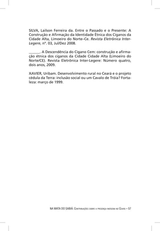 SILVA, Lailson Ferreira da. Entre o Passado e o Presente: A
Construção e Aﬁrmação da Identidade Étnica dos Ciganos da
Cidade Alta, Limoeiro do Norte–Ce. Revista Eletrônica Inter-
Legere, nº. 03, Jul/Dez 2008.

______. A Descendência do Cigano Cem: construção e aﬁrma-
ção étnica dos ciganos da Cidade Cidade Alta (Limoeiro do
Norte/CE). Revista Eletrônica Inter-Legere: Número quatro,
dois anos, 2009.

XAVIER, Uribam. Desenvolvimento rural no Ceará e o projeto
cédula da Terra: inclusão social ou um Cavalo de Tróia? Forta-
leza: março de 1999.




            NA MATA DO SABIÁ: CONTRIBUIÇÕES SOBRE A PRESENÇA INDÍGENA NO CEARÁ – 57
 